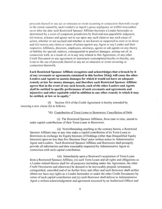 proceeds thereof or any act or omission or event occurring in connection therewith except
       to the extent caused by such Lender's or Agent's gross negligence or willful misconduct
       on or after the date such Restricted Sponsor Affiliate becomes a Lender hereunder as
       determined by a court of competent jurisdiction by final and non-appealable judgment,
       (ii) waives, releases and agrees not to sue upon any such claim or any such cause of
       action, whether or not accrued and whether or not known or suspected to exist in its favor
       and (iii) waives any claim or cause of action against any Agent or any Lender and their
       respective Affiliates, directors, employees, attorneys, agents or sub-agents on any theory
       of liability for special, indirect, consequential or punitive damages, arising out of, in
       com1ection with, as a result of, or in any way related to this Agreement, or any other
       Credit Document or any agreement or instrument contemplated hereby or thereby, any
       Loan or the use of proceeds thereof or any act or omission or event occurring in
       connection therewith.

       Each Restricted Sponsor Affiliate recognizes and acknowledges that a breach by it
       of any covenants or agreements contained in this Section 10.6(j) will cause the other
       Lenders and Agents to sustain damages for which it would not have an adequate
       remedy at law for money damages, and therefore each Restricted Sponsor Affiliate
       agrees that in the event of any such breach, each ofthe other Lenders and Agents
       shall be entitled to specific performance of such covenants and agreements and
       injunctive and other equitable relief in addition to any other remedy to which it may
       be entitled, at law or in equity."

                       (f)   Section 10.6 ofthe Credit Agreement is hereby amended by
inserting a new clause (k) as follows:

                      "(k) Contribution ofTerm Loans to Borrowers; Cancellation of Debt.

                             (i) The Restricted Sponsor Affiliates, from time to time, intend to
       make capital contributions of their Term Loans to Borrowers.

                              (ii) Notwithstanding anything to the contrary herein, a Restricted
       Sponsor Affiliate may at any time make a capital contribution of its Term Loans to
       Borrowers in exchange for Equity Interests ofHoldings (other than Disqualified Equity
       Interests) upon no less than five Business Days' prior written notice to Administrative
       Agent and Lenders. Such Restricted Sponsor Affiliate and Borrowers shall promptly
       provide all information and data reasonably requested by Administrative Agent in
       connection with such capital contribution.

                               (iii) Immediately upon a Borrower's acquisition of Term Loans
       from a Restricted Sponsor Affiliate, (x) such Term Loans and all rights and obligations as
       a Lender related thereto shall for all purposes (including under this Agreement, the other
       Credit Documents and otherwise) be deemed to be irrevocably prepaid, terminated,
       extinguished, cancelled and of no further force and effect and such Borrower shall neither
       obtain nor have any rights as a Lender hereunder or under the other Credit Documents by
       virtue of such capital contribution and (y) such Borrower shall deliver to Administrative
       Agent a written acknowledgement and agreement executed by an Authorized Officer and

                                                8
 