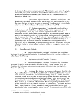 in form and substance reasonably acceptable to Administrative Agent acknowledging the
       irrevocable prepayment, termination, extinguishment and cancellation of such Term
       Loans and confirming that such Borrower has no rights as a Lender under the Credit
       Documents or otherwise.

                              (iv) As soon as practicable after a Borrower's acquisition of Term
       Loans from a Restricted Sponsor Affiliate in accordance with this Section 10.6(k), such
       Borrower shall take all actions necessary to cause such Term Loans to be extinguished or
       otherwise cancelled in its books and records in accordance with GAAP.

                               (v) To the extent permitted by applicable law, no Credit Party
       shall assert, and each Credit Party hereby irrevocably waives, any claim or cause of
       action against any Lender, any Agent and their respective Affiliates, directors,
       employees, attorneys, agents or sub-agents (whether or not the claim therefor is based on
       contract, tort or duty imposed by any applicable legal requirement or otherwise) arising
       out of, in connection with, as a result of, or in any way related to, any capital contribution
       of Term Loans made by a Restricted Sponsor Affiliate to such Borrower or any act or
       omission or event occurring in connection therewith, and each Credit Party hereby
       irrevocably waives, releases and agrees not to sue upon any such claim or any such cause
       of action, whether or not accrued and whether or not known or suspected to exist in its
       favor.."

       2.8      Amendments to Exhibits.

                        (a) Exhibit E to the Credit Agreement (Assignment and Assumption
Agreement) is hereby amended by deleting the heading of Section 1 in its entirety and inserting
in lieu thereofthe following:

                         "1.      Representations and Warranties; Covenants."

                      (b) Exhibit E to the Credit Agreement (Assignment and Assumption
Agreement) is hereby further amended by deleting Section 1.1 ofthe Standard Terms and
Conditions for Assignment and Assumption Agreement in its entirety and inserting in lieu
thereofthe following:

                       "1.1   Assignor. The Assignor (a) represents and warrants that (i) it is the
       legal and beneficial owner of the Assigned Interest, (ii) the Assigned Interest is free and
       clear of any lien, encumbrance or other adverse claim[,)[ and] (iii) it has full power and
       authority, and has taken all action necessary, to execute and deliver this Assignment and
       to consummate the transactions contemplated hereby [and it is not in possession of any
       information with respect to Borrowers, their Affiliates or the Obligations that (A) has not
       been disclosed by or on behalf of Borrowers to the Lenders generally or otherwise been
       posted to that portion of the Platform designated for "private-side" Lenders and (B) could
       have a Material Adverse Effect or otherwise be material to a decision by a Person to
       purchase the Loans or a participation interest therein] 1; (b) assumes no responsibility with


   To be added only if Assignor is a Restricted Sponsor Affiliate.

                                                        9
 