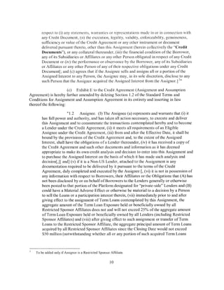 respect to (i) any statements, warranties or representations made in or in connection with
       any Credit Document, (1i) the execution, legality, validity, enforceability, genuineness,
       sufficiency or value of the Credit Agreement or any other instrument or document
       delivered pursuant thereto, other than this Assignment (herein collectively the "Credit
       Documents"), or any collateral thereunder, (iii) the financial condition of the Borrower,
       any of its Subsidiaries or Affiliates or any other Person obligated in respect of any Credit
       Document or (iv) the performance or observance by the Borrower, any of its Subsidiaries
       or Affiliates or any other Person of any of their respective obligations under any Credit
       Document[; and (c) agrees that ifthe Assignee sells and assigns all or a portion ofthe
       Assigned Interest to any Person, the Assignee may, in its sole discretion, disclose to any
                                                                                            2
       such Person that the Assignee acquired the Assigned Interest from the Assignor.] "

                      (c) Exhibit E to the Credit Agreement (Assignment and Assumption
Agreement) is hereby further amended by deleting Section 1.2 ofthe Standard Terms and
Conditions for Assignment and Assumption Agreement in its entirety and inserting in lieu
thereofthe following:

                        "1.2 Assignee. (I) The Assignee (a) represents and warrants that (i) it
       has full power and authority, and has taken all action necessary, to execute and deliver
       this Assignment and to consummate the transactions contemplated hereby and to become
       a Lender under the Credit Agreement, (ii) it meets all requirements of an Eligible
       Assignee under the Credit Agreement, (iii) from and after the Effective Date, it shall be
       bound by the provisions of the Credit Agreement and, to the extent of the Assigned
       Interest, shall have the obligations of a Lender thereunder, (iv) it has received a copy of
       the Credit Agreement and such other documents and information as it has deemed
       appropriate to make its own credit analysis and decision to enter into this Assignment and
       to purchase the Assigned Interest on the basis of which it has made such analysis and
       decision[,] [ and] (v) if it is a Non-US Lender, attached to the Assignment is any
       documentation required to be delivered by it pursuant to the terms of the Credit
       Agreement, duly completed and executed by the Assignee[, (vi) it is not in possession of
       any information with respect to Borrowers, their Affiliates or the Obligations that (A) has
       not been disclosed by or on behalf of Borrowers to the Lenders generally or otherwise
       been posted to that portion of the Platform designated for "private-side" Lenders and (B)
       could have a Material Adverse Effect or otherwise be material to a decision by a Person
       to sell the Loans or a participation interest therein, (vii) immediately prior to and after
       giving effect to the assignment of Term Loans contemplated by this Assignment, the
       aggregate amount of the Term Loan Exposure held or beneficially owned by all
       Restricted Sponsor Affiliates does not and will not exceed 25% of the aggregate amount
       of Term Loan Exposure held or beneficially owned by all Lenders (including Restricted
       Sponsor Affiliates) and (viii) after giving effect to such assignment or transfer of Term
       Loans to the Restricted Sponsor Affiliate, the aggregate principal amount of Term Loans
       acquired by all Restricted Sponsor Affiliates since the Closing Date would not exceed
       $50 million (notwithstanding whether all or any portion of such acquired Term Loans



   To be added only if Assignor is a Restricted Sponsor Affiliate.

                                                        10
 