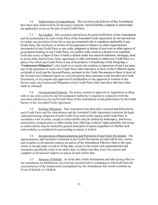 5.2     Authorization of Amendments. The execution and delivery of this Amendment
have been duly authorized by all necessary corporate, limited liability company or partnership
(as applicable) action on the part of each Credit Party.

         5.3    No Conflict. The execution and delivery by each Credit Party of this Amendment
and the performance by each Credit Party of the Amended Credit Agreement do not and will not
(i) violate any provision of any law or any governmental rule or regulation applicable to any
Credit Party, the certificate or articles of incorporation or bylaws (or other organizational
documents) of any Credit Party or any order, judgment or decree of any court or other agency of
government binding on any Credit Party, (ii) conflict with, result in a breach of or constitute
(with due notice or lapse of time or both) a default under any material indenture, mortgage, deed
to secure debt, deed oftrust, lease, agreement or other instrument to which any Credit Party is a
party or by which any Credit Party or any of its property is bound (any ofthe foregoing, a
"Contractual Obligation"), (iii) result in or require the creation or imposition of any Lien upon
any of the properties or assets of a Credit Party other than those in favor of the Collateral Agent,
on behalf of itself and the Secured Parties, pursuant to the Credit Documents or those in favor of
the Second Lien Collateral Agent on a second priority basis pursuant to the Second Lien Credit
Documents, or (iv) require any approval of stockholders or any approval or consent of any
Person under any Contractual Obligation of any Credit Party other than those that have been
made or obtained.

        5.4    Governmental Consents. No action, consent or approval of, registration or filing
with or any other action by any Governmental Authority is required in connection with the
execution and delivery by each Credit Party ofthis Amendment or the performance by the Credit
Parties ofthe Amended Credit Agreement.

        5.5     Binding Obligation. This Amendment has been duly executed and delivered by
each Credit Party and this Amendment and the Amended Credit Agreement constitute the legal,
valid and binding obligation of each Credit Party enforceable against each Credit Party in
accordance with its terms, except as enforceability may be limited by bankruptcy, insolvency,
moratorium, reorganization or other similar laws affecting creditors' rights generally and except
as enforceability may be limited by general principles of equity (regardless of whether such
enforceability is considered in a proceeding in equity or at law).

        5.6    Incorporation of Representations and Warranties From Credit Documents. The
representations and warranties contained in the Credit Documents are and will be true, correct
and complete in all material respects on and as of the Amendment Effective Date to the same
extent as though made on and as of that date, except to the extent such representations and
warranties specifically relate to an earlier date, in which case they were true, correct and
complete in all material respects on and as of such earlier date.

       5.7    Absence of Default. As ofthe date ofthis Amendment and after giving effect to
the amendment set forth herein, no event has occurred and is continuing or will result from the
consummation of the transactions contemplated by this Amendment that would constitute an
Event of Default or a Default.




                                                 13
 