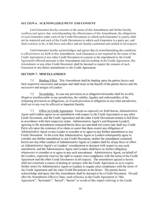 SECTION 6. ACKNOWLEDGEMENT AND CONSENT

        Each Guarantor hereby consents to the terms of this Amendment and fl1rther hereby
confirms and agrees that, notwithstanding the effectiveness ofthis Amendment, the obligations
of such Guarantor under each of the Credit Documents to which such Guarantor is a party shall
not be impaired and each of the Credit Documents to which such Guarantor is a party are, and
shall continue to be, in full force and etiect and arc hereby confirmed and ratified in all respects.

        Each Guarantor hereby acknowledges and agrees that (i) notwithstanding the conditions
to effectiveness set forth in this Amendment, such Guarantor is not required by the tenns of the
Credit Agreement or any other Credit Document to consent to the amendment to the Credit
Agreement effected pursuant to this Amendment and ( ii) nothing in the Credit Agreement, this
Amendment or any other Credit Document shall be deemed to require the consent of such
Guarantor to any fl1ture amendments to the Credit Agreement.

SECTION 7. MISCELLANEOUS

        7.1     Binding Effect. This Amendment shall be binding upon the parties hereto and
their respective successors and assigns and shall inure to the benefit of the parties hereto and the
successors and assigns of Lenders.

         7.2    Severability. In case any provision in or obligation hereunder shall be invalid,
illegal or unenforceable in any jurisdiction, the validity, legality and enforceability of the
remaining provisions or obligations, or of such provision or obligation in any other jurisdiction,
shall not in any way be affected or impaired thereby.

        7.3     Effect on Credit Agreement. Except as expressly set forth herein, Administrative
Agent and Lenders agrees to no amendment with respect to the Credit Agreement or any other
Credit Document, and the Credit Agreement and the other Credit Documents remain in full force
in accordance with their respective terms. Administrative Agent's and Requisite Lender's
agreeing to the amendment contained herein does not and shall not create (nor shall any Credit
Party rely upon the existence of or claim or assert that there exists) any obligation of
Administrative Agent or any Lender to consider or to agree to any further amendment to any
Credit Document. In the event that Administrative Agent or Lenders subsequently agree to
consider any further amendment to any Credit Document, neither the amendment contained
herein nor any other conduct of Administrative Agent or Lenders shall be of any force or effect
on Administrative Agent's or Lenders' consideration or decision with respect to any such
amendment, and the Administrative Agent and Lenders shall have no further obligation
whatsoever to consider or to agree to any such amendment. Administrative Agent, on behalf of
the Lenders, expressly reserves the right to require strict compliance with the terms of the Credit
Agreement and the other Credit Documents in all respects. The amendment agreed to herein
shall not constitute a course of dealing at variance with the Credit Agreement so as to require
further notice by Administrative Agent or Lenders to require strict compliance with the terms of
the Credit Agreement and the other Credit Documents in the future. The parties hereto
acknowledge and agree that this Amendment shall be deemed to be a Credit Document. On and
after the Amendment Effective Date, each reference in the Credit Agreement to "this
Agreement", "hereunder", "hereof', "herein" or words of like import referring to the Credit

                                                  14
 