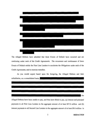 The Alleged Debtors have admitted that these Events of Default have occurred and are

continuing under each of the Credit Agreements. The occurrence and continuance of these

Events of Default entitle the First Lien Lenders to accelerate the Obligations under each of the

Credit Agreements, and to exercise remedies.

       As you would expect based upon the foregoing, the Alleged Debtors and their

subsidiaries, on a consolidated basis,




                                                                                             the

Alleged Debtors have been unable to pay, and thus have failed to pay, (a) interest and principal

payments to all First Lien Lenders in the aggregate amount of at least $57.4 million and (b)

interest payments to all Second Lien Lenders in the aggregate amount of at least $9.6 million in


                                               3                                  REDACTED
 