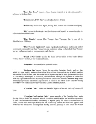 "Base Rate Loan" means a Loan bearing interest at a rate detennined by
reference to the Base Rate.


              "Benchmark LIBOR Rate" as defined in Section 2.4(m).


              "Beneficiary" means each Agent, Issuing Bank, Lender and Lender Counterparty.


                "BIA'' means the Bankruptcy and Insolvency Act (Canada), as now or hereafter in
effect or any successor statute.


               "Blue Thunder" means Blue Thunder Auto Transport, Inc. or any of its
Subsidiaries or Affiliates.


              "Blue Thunder Equipment" means rigs (including tractors, trailers and related
equipment) purchased from Blue Thunder or any auctioneer acting on behalf of Blue Thunder
and any replacement parts or improvements made thereto.


              "Board of Governors" means the Board of Governors of the United States
Federal Reserve System, or any successor thereto.


               "Borrowers" as defined in the preamble hereto.


                "Business Day" means (i) any day excluding Saturday, Sunday and any day
which is a legal holiday under the laws of the State of New York or is a day on which banking
institutions located in such state are authorized or required by law or other governmental action
to close and (ii) with respect to all notices, determinations, fundings and payments in connection
with the Adjusted Eurodollar Rate or any Eurodollar Rate Loans, the term "Business Day" shall
mean any day which is a Business Day described in clause (i) and which is also a day for trading
by and between banks in Dollar deposits in the London interbank market.


               "Canadian Court" means the Ontario Superior Court of Justice (Commercial
List).


               "Canadian Confirmation Order" means an order of the Canadian Court under
Section 18.6 of the CCAA, together with all extensions, modifications and amendments thereto,
in each case in form and substance satisfactory to Agents, giving full effect to the Confirmation
Order, which order shall specifically but not exclusively confirm the Plan and approve and
authorize the transactions contemplated thereby and the granting of liens under the Credit


                                                6
 