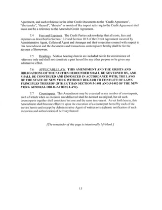 Agreement, and each reference in the other Credit Documents to the "Credit Agreement",
"thereunder", "thereof', "therein" or words of like import referring to the Credit Agreement shall
mean and be a reference to the Amended Credit Agreement.

       7.4    Fees and Expenses. The Credit Parties acknowledge that all costs, fees and
expenses as described in Section 10.2 and Section 10.3 ofthe Credit Agreement incurred by
Administrative Agent, Collateral Agent and Arranger and their respective counsel with respect to
this Amendment and the documents and transactions contemplated hereby shall be for the
account ofBorrowers.

       7.5     Headings. Section headings herein are included herein for convenience of
reference only and shall not constitute a part hereof for any other purpose or be given any
substantive effect.

     7.6  APPLICABLE LAW. THIS AMENDMENT AND THE RIGHTS AND
OBLIGATIONS OF THE PARTIES HEREUNDER SHALL BE GOVERNED BY, AND
SHALL BE CONSTRUED AND ENFORCED IN ACCORDANCE WITH, THE LAWS
OF THE STATE OF NEW YORK WITHOUT REGARD TO CONFLICT OF LAWS
PRINCIPLES THEREOF (OTHER THAN SECTION 5-1401 AND 5-1402 OF THE NEW
YORK GENERAL OBLIGATIONS LAW).

        7. 7    Counterparts. This Amendment may be executed in any number of counterparts,
each of which when so executed and delivered shall be deemed an original, but all such
counterparts together shall constitute but one and the same instrument. As set forth herein, this
Amendment shall become effective upon the execution of a counterpart hereof by each of the
parties hereto and receipt by Administrative Agent of written or telephonic notification of such
execution and authorization of delivery thereof.



                     [The remainder of this page is intentionally left blank.]




                                                15
 