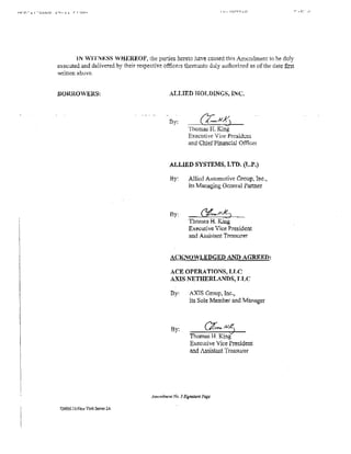 I U • ::<D'-t'-tJ.O        r.c.~J
Hrr::.-J. 1   -c~.::..1~.::..1o   J.'-t· .lJ.   r r·u111·




                                          iN WiTN 1:SS V.i:iEREOF, the parties hereto have co.used this Amendment to he duly
                                   executed and delivered by their respective officers thereunto duly authori7.ed as of the date tlrst
                                   wriuen above.


                                   .BORROWERS:                                    ALLIED HOLDINGS, INC .



                                                                                  By:
                                                                                              Thomas H.      King
                                                                                              Executive Vice Pr~sidcnl
                                                                                              and Chief Financial Ofiicer


                                                                                  ;U.LlED SYSTEMS, LTD. (L.P.)

                                                                                  Hy:         Allkd Automotive Group, Inc.,
                                                                                              its Managing General Partner



                                                                                  By:             <}'fo?H,.v~) -
                                                                                              Thomas B. King
                                                                                              Executive Vice President
                                                                                              and Assistilllt Trea.'urer


                                                                                  ACKNOWLEDGED AND AGRltltD:

                                                                                   ACE OPERA TTONS, lJ,C
                                                                                   A..XIS NETHERLANl)S, JJ.,.C

                                                                                   By:        AX'fS Group, Inc.~
                                                                                              its Sole Member and Manager



                                                                                   By:                          ...,,
                                                                                               Thomas H. King
                                                                                               Execmive Vice President
                                                                                               and tssista.nt Treasurer




                                                                          Am~mlmtnl Nu.   J Signature Page

                                     724966.16-NewYork Server 2A
 