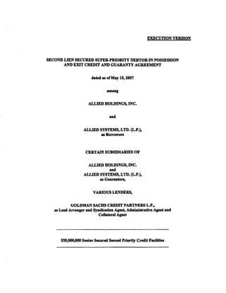EXECUTION VERSION



SECOND LIEN SECURED SUPER-PRIORITY DEBTOR IN POSSESSION
       AND EXIT CREDIT AND GUARANTY AGREEMENT

                        dated as of May 15, 2007


                                among

                      ALLIED HOLDINGS, INC.

                                  and


                   ALLIED SYSTEMS, LTD. (L.P.),
                           asBorrowen


                    CERTAIN SUBSIDIARIES OF

                     ALLIED HOLDINGS, INC.
                               and
                   ALLIED SYSTEMS, LTD. (L.P.),
                          as Guaranton,

                        VARlO US LENDERS,

             GOLDMAN SACHS CREDIT PARTNERS L.P.,
   a11 Lead Arranger and Syndication Agent, AdmiQi!ltrative Agent and
                           Collateral Agent




      $50,000,000 Senior Secured Second Priority Credit Facilities
 