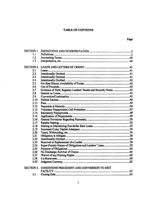TABLE OF CONTENTS


                                                                                                                                                Page



SECTION 1. DEFINITIONS AND INTERPRETATION ............................................................2
     1.1   Definitions................................................................................................................2
     1.2   Accounting Terms ..................................................................................................40
     1.3   Interpretation, etc.....•.•.......•..................o4111·····························································40
SECTION2.           LOANS AND LETTERS OF CREDIT .................................................................41
     2.1            Loans ........................................................... ~ ........... ,. ..................•.............................41
     2.2            IntentionalJ.y Omitted..............................................................................................41
     2.3            Intentionally Omitted..•....•.•.••....•.•••............ ,olll•••••••••••••••• ,,,,,,a, •••••••••••••••••••••••••••••••••41
     2.4            liltetntionally Omitted ................................................................................................42
     2.5            Pro Rata Shares; Availability ofFunds.......•.•...... ~····································-·············42
     2.6            Use ofProceeds........................................................................................................42
     2.7            Evidence of Debt; Register; Lenders' Books and Records; Notes........................43
     2.8            In.terest on Loans ........................................................................................................43
     2.9            Conversion/ContinJa,tion.........................................................................................45
     2.10           Default Interest.................................. ,_ .......................................................................46
     2.11            Fees. ··············~~~·····························-····································································~·····46
                     Payments at Ma'tllrity..................................................................................................46
     2.12
     2.13           Voluntary Prepayments; Call Protection. ................................................................47
     2.14           Man.dlltoey Prepa-yments........................................- •••.••••••••••••••••••.••••••••••••••.••.•••••••48
     2.15           Application of Prepa-yxn.en'ts.........................................................................................49
     2.16           General Provisions Regarding Payments............................- .................................50
     2.17           Ratable Sharing .........................................................................................................52
     2.18           Making or Maintaining Eurodollar Rate Loans.....................................................52
     2.19           Increased Costs; Capitai.AdeqlaCy........................................................................S4
     2.20           ·Taxes; Wit.bholding, etc..........................................................................................56
     2.21           Obligation to Mitigate ............................................................................................58
     2.22           Intentionally omitted. ............................................................................................... 58
     2.23           Removal or Replacement of a Lender .....................................................................5·8
     2.24           Super-Priority Nature of Obligations and Lenders' Liens ..................................... 59
     2.25           Payment of Obligations........................................................ ,; ................................ 60
     2.26           No Discharge; Survival of Claims ..........................................................................60
     2.27           Waiver of an.y Priming Rights. """ ......."......................................................................60
     228            Co-Bonowers.......................................................................................................... 60
     2.29           Judgm.ent Currency ............................................ ,........•.....•......•.•. ~ .................................. 62

SECTION 3. CONDffiONS PRECEDENT AND CONVERSION TO EXIT
           FACILITY ................................................................................................... ~.~~;~~==~=,,,,,63
                                                                                                                                 $ ••




     3.1 Closing Date....................... ~···································-·················································63
                                                                         i
 