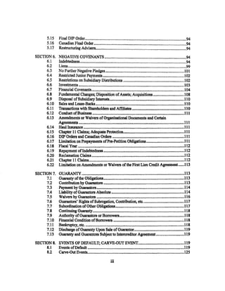 5.15       Final DIP Order.......................................................................................................94
          5.16       Cailadian Final Ordet" ••••••••••••.••••.•••.•••••••••••••••••••••••••••..••.••••••••• ,••••• ,.... ,....... ,. ~'"'"'"'"""'""'"""'"94
          5.17       Restructuring Advisers....................................... ,.... ,..............................................94
SECTION6. NEGATIVE COVENANTS ..................................................................................94
     6.1  Indebtedness ........................................................................................................... 94
     6.2  Liens ........................................................................................................................ 99
     6.3  No Further Negative P1edges ............................................................................... 101
     6.4  Restricted Junior Payments .................................................................................. ! 02
     6.5  Restrictions on Subsidiary Distributions ............................................................. 102
     6.6  Inves1::rn.ents .............................................................................................................. 103
     6.7  Financial Covenants .......... .-.................................................................................... I 04
     6.8  Fundamental Changes; Disposition of Assets; Acquisitions .................... ~ ......... 108
     6.9  Disposal of Subsidiat)' Intere-sts .............................................................................. II 0
     6.10 Sales and Lease-Backs •.......•..... .-.............................................................................·110
     6.11 Transactions with. Shareholders md Affiliates ........-................. _.......................... 11 0
     6.12 Conduct of Business ~···························································································Ill
     6.13 Amendments or Waivers of Organizational Documents and Certain
          Agreemen-ts. .•.•••••.•...••. ,..........•.•••...••.••••••.•.•..•.•.•.• ,. •..••.•.•••..•••••.•........•.......•.••..•.•••. 111
     6.14 Haullnsl.Jra.n.ce ...•...•........•.......•...•••.•..•.•.•.•.•.•.•••••••••.••.••.••••.••..•.••......•.•..•.•••••••.•... 111
     6.15 Chapter 11 Claims; Adequate Protection................................................................. Ill
     6.16 DIP Orders and Canadian Orde:rs ........................................................................... 111
     6.17 Limitation on Prepayments of Pre-Petition Obligations ...................................... 111
     6.18 Fiscal Ye:ar ········~············,························-····························································112
     6.19 Repayment of Indebtedness ................................................................................... 1·12
     6.20 Reclamation Claims ............................................................................................... 112
     6.21 Chapter 11 Claims..................................................................................."'''''''' ...... 112
     6.22 Limitation on Amendments or Waivers of the First Lien Credit Agreement ...... 113

SECTION7. GUA.RAN"'fY ··································································~·····································113
     7.1  GllBlBil.ty" of the Obligations .................................................................................. l13
     7.2 Conttibution by Gtlarantors •.•• ,.............................................................................. 113
     7.3 Payment. by Guarantors ........................................,•.•..........................•.•...•............ 114
     7.4  Liability ofGuaran.tors Absolute .......................................................................... 114
     7.5  Waivers by Guarantors ............................................................................................ 116
     7.6  Guarantors' Rights of Subrogation, Contribution, etc......................................... 117
     7.7 Subordination of Other Obligations ..................................................................... 117
     7.8 Continuing Guaran:ty .•• ,.•.•..•.••.•.•,...................... ~.······-·········~·········· . ························118
     7.9 Authority" of Guarantors or Borrowers................................................................... 118
     7.10 Financial Condition of Borrowers ...................................................................... ~.! 18
     7.11 Bankr'uptcy, etc........................................................................................................ 118
     7.12 Discharge of Guaranty Upon Sale of Guarantor .................................................. 119
     7.13 Guaranty and Guarantors Subject to lntercreditor Agreement ............................ 119
SECTION 8. EVENTS OF DEFAULT; CARVE-OUT EVENT.............................................. 119
     8.1   Events ofDefault ..................................................................................................... 119
          8.2        Carve-Out Events......................... ~·········································································l25
                                                                         iii
 