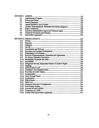 SECTION9.            AGENTS, ...............................,..................................................................................125
     9.1             Appoint:In.ent of Agents ......................................................................................... 125
     9.2             Powers an.d Duties•......•............. "' ........•....•....................•........•............................... l26
     9.3             G-eneral Immunity'..••.••••.•••.•.•.•.....•.••..........................•..••.•.•...............................•. 126
     9.4             Agents Entitled to. Act as Lender ......................................................................... 127
     9.5             Lenders' Representations, Warranties and Acknowledgment. ............................ 128
          9.6        Right to Indemnity ............................................................................................... 128
          9.7        Successor Administrative Agent and Collateral Agent .......................................129
          9.8        Collateral Documents and Guaranty.....................................................................I29
          9.9        Intercreditor Agreem.ent .......•.•.•. ,...•••                                                                        130
                                                                                         !' . . . . . . . . . . . . . . . . . . . . . . . . . . . . . . . . . . . . . . . . . . . . . . . . . . . . . . . . . . . . . . . . . . . . . . .




SECTION 10. MISCELLANEOUS .............................................................................................. 130
     10.1 .Notices...................,............................................. ,_..••.......................•.............•.....• 130
     10.2 Expenses                          lltiii,IIIIIIIIIIIIIIIIIII0000111111010IIIt10~eet-e'll!••eet'll''ll'-lllt'llll
                                   l l l t t l l l l t l l l l l l l " l l l l ..                                                       PI l l f l l l l I I l l 11 .. 111111111111111111111111111111132



     10.3 Indemnity..... ,••. ,....................................................................................................... 133
     10.4 Set-Off.......................................................................................................................133
     10.5 Am.endments an.d Waivers................ ~·····~·············~·-··············································134
     10.6 Successors and Assigns; Participations............................................................... 136
     10.7 Independence of CoVenants ........ ;, ................................................ ,..;...................139
     10.8 Survival ofRepresentations, Warranties and Agreements .................................. 139
     10.9 No Waiver; Remedies Cumulative ....................................................................... 139
     10.10 Marshalling; PaYJllents Set Aside .......................................................................... l39
     10.11 Sevembility' ............................................................................................................. 140
     10.12 Obligations Several; Independent Nature of Lenders' Rights ............................. 140
     10.13 Headings ................................................................................................................... 140
     10.14 .APPLICABLE LAW ............................................................................................... 140
     10.15 CONSENT TO JURISDICTION......................................................................... l40
     10. 16 WAIVER OF WRY 'J'RIAL.....•...•...•.•.......•..............•....•.......•............................ l41
     10.17 Confidentiality ...............................................................                                              141       )1" . . . . . . . . . . . . . . . . . . . . . . . . . . . . . . . . . . . . . . . .




     10.18 USUJy .Savings- Clause............................................................................................. 142
     10.19 Co'Uilterpal'tS ······················~·····························ei·····················································l43
     10.20 Effectiveness ........................................................................................................... 143
     10.21 Pat:riot Act ...............................................................................................................144
     10.22 Electronic Execution of Assignments ................................................................ .,144
     10.23 Post-Closing Actions ...........•...•............................•..•.••••.•.....•..•................•........... 144
     10.24 Joint and Several Liability ................................................................................... 1.44
     10.25 Limitations Act. 2002 .............................................................................................145
     10.26 Conflict With Intercreditor Agremnent ................................................................ l45




                                                                                    iv
 