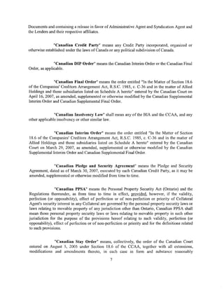Documents and containing a release in favor of Administrative Agent and Syndication Agent and
the Lenders and their respective affiliates.


               "Canadian Credit Party" means any Credit Party incorporated, organized or
otherwise established under the laws of Canada or any political subdivision of Canada.


               "Canadian DIP Order" means the Canadian Interim Order or the Canadian Final
Order, as applicable.


              "Canadian Final Order" means the order entitled "In the Matter of Section 18.6
of the Companies' Creditors Arrangement Act, R.S.C. 1985, c. C-36 and in the matter of Allied
Holdings and those subsidiaries listed on Schedule A hereto" entered by the Canadian Court on
April 16, 2007, as amended, supplemented or otherwise modified by the Canadian Supplemental
Interim Order and Canadian Supplemental Final Order.


               "Canadian Insolvency Law" shall mean any of the BIA and the CCAA, and any
other applicable insolvency or other similar law.


              "Canadian Interim Order" means the order entitled "In the Matter of Section
18.6 of the Companies' Creditors Arrangement Act, R.S.C. 1985, c. C-36 and in the matter of
Allied Holdings and those subsidiaries listed on Schedule A hereto" entered by the Canadian
Court on March 29, 2007, as amended, supplemented or otherwise modified by the Canadian
Supplemental Interim Order and Canadian Supplemental Final Order.


             "Canadian Pledge and Security Agreement" means the Pledge and Security
Agreement, dated as of March 30, 2007, executed by each Canadian Credit Party, as it may be
amended, supplemented or otherwise modified from time to time.


               "Canadian PPSA" means the Personal Property Security Act (Ontario) and the
Regulations thereunder, as from time to time in effect, provided, however, if the validity,
perfection (or opposability), effect of perfection or of non-perfection or priority of Collateral
Agent's security interest in any Collateral are governed by the personal property security laws or
laws relating to movable property of any jurisdiction other than Ontario, Canadian PPSA shall
mean those personal property security laws or laws relating to movable property in such other
jurisdiction for the purpose of the provisions hereof relating to such validity, perfection (or
opposability), effect of perfection or of non-perfection or priority and for the definitions related
to such provisions.


              "Canadian Stay Order" means, collectively, the order of the Canadian Court
entered on August 5, 2005 under Section 18.6 of the CCAA, together with all extensions,
modifications and amendments thereto, in. each case in form and substance reasonably

                                                 7
 