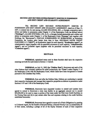 SECOND LIEN SECURED SUPER..;PRIORITY DEBTOR IN POSSESSION
              AND EXIT CREDIT AND GUARANTY AGREEMENT

               This SECOND LIEN SECURED SUPER-PRIORITY DEBTOR IN
POSSESSION AND EXIT CREDIT AND GUARANTY AGREE:MENT, dated as of May 15,
2007, is entered into by and among ALLIED HOLDINGS, INC., a Georgia corporation and a
debtor and debtor in possession under Chapter 11 of the Bankruptcy Code (as defined below)
("Holdings''), ALLIED SYSlEMS, LID. (L.P.), a Georgia limited partnership and a debtor and
debtor in possession under Chapter 11 of the Bankruptcy Code ("Systems" and, together with
Holdings, the "Borrowen"), CERTAIN SUBSIDIARlES OF BORROWERS, as Subsidiary
Guarantors, tbe Lenders party hereto from time to time, GOLDMAN SACHS CREDIT
PAR1NERS L.P. ("GSCP"), as Syndication Agent (in such capacity, "Syndieation Agent''), as
Administrative Agent (together with its permitted successors in such capacity, "Administrative
Agent"), and as Collateral Agent (together with its permitted successor in such capacity,
"Collateral Agenf').


                                           RECITALS:

              WHEREAS, capitalized terms used in these Recitals shall have the respective
meanings set forth for such terms in Section l.l hereof;

               WHEREAS, on July 31, 2005 (the "Petition Date''), Borrowers and each of the
other Debtors filed voluntary petitions for relief (collectively; the "Cases'') under Chapter 11 of
the Bankruptcy Code with the Bankruptcy Court, which Cases have been recognized in Canada
pursuant to the Canadian Stay Order;

                WHEREAS, from and after the Petition Date, Debtors are continuing to operate
their respective businesses and manage their respective properties as debtors in possession under
Sections 1107 and 1108 of the Bankruptcy Code;

               WHEREAS, Borrowers have requested Lenders to extend and Lenders have
agreed to extend to Borrowers a term loan facility in an aggregate amount not to exceed
$50,000,000 to be used to repay a portion of the loans under the First Lien Credit Facilities on
the Closing Date and (ii) to pay certain other fees and expenses relating to tbe credit facilities
established hereunder;

               WHEREAS, Borrowers ~ve agreed to secure all of their Obligations by granting
to Collateral Agent; for the benefit of Secured Parties, a Second Priority Lien on substantially all
of their assets, including a pledge of all of the Equity Interests of each of their respective
 