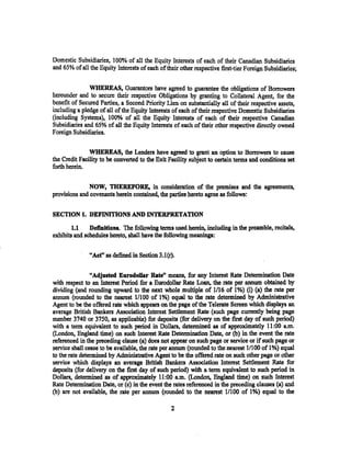 Domestic Subsidiaries, I 00% of all the Equity Interests of each of their Canadian Subsidiaries
and 65% of all the Equity Interests of each of their other respective first-tier Foreign Subsidiaries;


               WHEREAS, Guarantors have agreed to guarantee the obligations of Borrowers
hereunder and to secure their respective Obligations by granting to Collateral Agent, for the
benefit of Secured Parties, a Second Priority Lien on substantially all of their respective assets,
including a pledge of all of the Equity Interests of each of their respective Domestic Subsidiaries
(including Systems), 1000/c, of all the Equity Interests of each of their respective Canadian
Subsidiaries and 65% of all the Equity Interests of each of their other respective directly owned
Foreign Subsidiaries.

               WHEREAS, the Lenders have agreed to grant an option to Borrowers to cause
the Credit Facility to be converted to the Exit Facility subject to certain terms and conditions set
forth herein.


               NOW, THEREFORE, in consideration of the premises and the agreements,
provisions and covenants herein contained, the parties hereto agree as follows:


SECTION 1. DEFINITIONS AND INTERPRETATION
        1.1    Definitions. The following terms used herein, including in the preamble, recitals,
exhibits and schedules hereto, shall have the following meanings;

               "Aet" as defined in Section 3.I(r).

                "Adjusted Eurodollar Rate" means, for any Interest Rate Determination Date
with respect to an Interest Period for a Eurodollar Rate Loan, the rate per annum obtained by
dividing (and rounding upward to the next whole multiple of 1/16 of I%) (i) (a) the rate per
annum (rounded to the nearest 1/100 of 1%) equal to the rate determined by Administrative
Agent to be the offered rate which appears on the. page of the Telerate Screen which displays an
average British Bankers Association Interest Settlement Rate (such page currently being page
number 3740 or 3750, as applicable) for deposits (for delivery on the first day of such period)
with a term equivalent to such period in Dollars, determined as of approximately 11 :00 a.m.
(London, England time) on such Interest Rate Determination Date, or (b) in the event the rate
referenced in the preceding clause (a) does not appear on such page or service or if such page or
service shall cease to be available, the rate per annum (rounded to the nearest 1/lOO of 1%) equal
to the rate determined by Administrative Agent to be the offered rate on such other page· or other
service which displays an average British Bankers Association Interest Settlement Rate for
deposits (for delivery on the first day of such period) with a term equivalent to such period in
Dollars, determined as of approximately 11 :00 a.m. (Londo~ England time) on such Interest
Rate Determination Date, or (c) in the event the rates referenced in the preceding clauses (a) and
(b) are not available, the rate per annum (rounded to the nearest 1/100 of 1%) equal to the

                                                 2
 