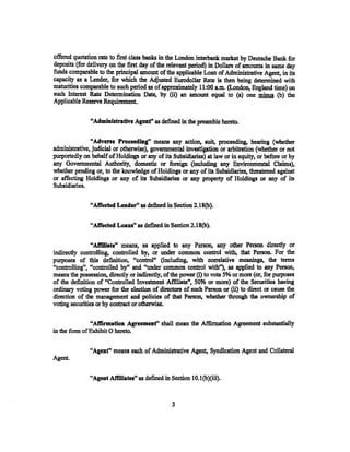 offered quotation rate to first class banks in the London interbank market by Deutsche Bank for
deposits (for delivery on the first day of the relevant period) in Dollars of amounts in same day
funds comparable to the principal amount of the applicable Loan of Administrative Agent, in its
capacity as a Lender, for which the Adjusted Eurodollar Rate is then being determined with
maturities comparable to such period as of approximately 11:00 a.m. (London, England time) on
such Interest Rate Determination Date, by (ii) an amount equal to (a) one J!!im!t (b) the
Applicable Reserve Requirement.

               "Administrative Agent" as defined in the preamble hereto.

               "Adverse Proceeding" means any action, suit, proceeding, hearing (whether
administrative, judicial or otherwise), governmental investigation or arbitration (whether or not
purportedly on. behalf of Holdings or any of its Subsidiaries) at law or in equity, or before or by
any Governmental Authority, domestic or foreign (including any Environmental Claims},
whether pending or, to the knowledge of Holdings or any of its Subsidiaries, threatened against
or affecting Holdings or any of its Subsidiaries or any property of Holdings or any of its
Subsidiaries.

               "Affeeted Lender" as defined in Section 2.18(b).

               "Affected Loan•" as defined in Section 2.18(b).

                "Affiliate" means, as applied to any Person, any other Person directly or
indirectly controlling, controlled by~ or under common control with, that Person. For the
purposes of this definition, ucontrol" (including, with correlative meanings, the terms
"controlling", "controlled by" and "under common control with"), as applied to any Person,
means the possession, directly or indirectly, of the power (i) to vote 5% or more (or, for purposes
of the definition of "Controlled Investment Affiliate", SO% or more) of the Securities having
ordinary voting power for the election of' directors of such Person. or (ii) to direct or cause the
direction of the management and policies of that Person, whether through the ownership of
voting securities or by contract or otherwise.

               "Aff'mnation Agreemenf' shall mean the .A:.ffirmation Agreement substantially
in the form of Exhibit 0 hereto.

               "Agent" means each of Administrative Agent, Syndication Agent and Collateral
Agent.

               "Agent AtT'illates" as defined in Section lO.l(b)(iii).


                                                 3
 