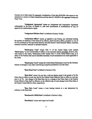 licenses out of other assets for aggregate consideration of less than $550,000 with respect to any
transaction or series of related transactions and less than $1,100,000 in the aggregate during any
Fiscal Year.


               "Assignment Agreement'' means an Assignment and Assumption Agreement
substantially in the form of Exhibit E, with such amendments or modifications as may be
approved by Administrative Agent.

               "Assignment Effective Date" as defined in Section 10.6(b).

                "Authorized Officer'' means, as applied to any Person. any individual holding
the position of chairman of the board (if an officer), chief executive officer, president or one of
its vice presidents {or the equivalent thereof), and such Person's chief financial officer, con1roller,
assistant controller, treasurer or assistant treasurer.

               "Bankruptcy Code'' means Title 11 of the United States Code entitled
"Bankruptcy," as now and hereafter in effect, or any successor statute; provided. however, that,
with respect to the Cases, "Bankruptcy Code" means Title 11 of the United States Code, as in
effect on the Petition Date and as thereafter amended, if such amendments are made applicable to
the Cases.

               "Bankruptcy Court'' means the United States Bankruptcy Court for the Northern
District of Georgia or any other court having competent jurisdiction over the Cases.

               "Base Fiseal Year" as defined in Section 6.7(c).

              "Base Rate" means, for any day, a rate per annum equal to the greater of (i) the
Prime Rate in effect on such day and (ii) the Federal Funds Effective Rate in effect on such day
plus Y2 of 1%. Any change in the Base Rate due to a change in the Prime Rate or the Federal
Funds Effective Rate shall be effective on the effective day of such change in the Prime Rate or
the Federal Funds Effective Rate, respectively.

                ''Bue Rate Loan" means a Loan bearing interest at a rate determined by
reference to the Base Rate.

               "Benchmark LmOR Rate" as defined in Section 2.4(m).

               "Beneficiary" means each Agent and Lender.


                                                  5
 