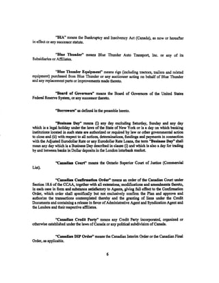 "BIA" means the Bankruptcy and Insolvency Act (Canada), as now or hereafter
in effect or any successor statute.


               "Blue Thunder" means Blue Thunder Auto Transport, Inc. or any of its
Subsidiaries or Affiliates.


              "Blue Thunder Equipment" means rigs (including tractors, trailers and related
equipment) purchased from Blue Thunder or any auctioneer acting on behalf of Blue Thunder
and any replacement parts or improvements made thereto.

              "Board of Governors" means the Board of Governors of the United States
Federal Reserve System, or any successor thereto.

              "Borrowers" as defined in the preamble hereto.

                ''Business Day" means (i) any day excluding Saturday, Sunday and any day
which is a legal holiday under the laws of the State ofNew York or is a day on which banking
institutions located in such state are authorized or required by ·taw or other governmental action
to close and (ii) with respect to all notices$ determinations, fundings and payments in connection
with the Adjusted Eurodollar Rate or any Eurodollar Rate Loans, the term "Business Day" shall
mean any day which is a Business Day described in clause (i) and which is also a day for trading
by and betwe.en banks in Dollar deposits in the London interbank market.

               "Canadian Court" means the Ontario Superior Court of Justice (Commercial
List).

               "Canadian Confirmation Order' means an order of the Canadian Court under
Section 18.6 of the CCAA, together with all extensions; modifications and amendments thereto,
in each case in form and substance satisfactory to Agents, giving full effect to the Con:tinnation
Order, which order shall specifically but not exclusively confirm the Plan and approve and
authorize the transactions contemplated thereby and the granting of liens under the Credit
Documents and containing a release in favor of Administrative Agent and Syndication Agent and
the Lenders and their respective affiliates.

               "Canadian Credit Party'' means any Credit Party incorporated, organized or
otherwise established under the laws of Canada or any political subdivision of Canada.

               "Canadian DIP Order' means the Canadian Interim Order or the Canadian Final
Order, as applicable.


                                                6
 