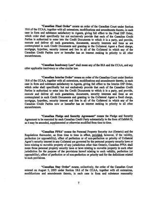 "Canadian Final Order" means an order of the Canadian Court under Section
18.6 of the CCAA, together with all extensions, modifications and amendments thereto, in each
case in form and substance satisfactory to Agents, giving full effect to the .Final DIP Order,
which order shall specifically but not exclusively provide that each of the Canadian Credit
Parties is authorized to enter into the Credit Documents to which it is a party, and provide,
execute and deliver all such guarantees, documents, security interests and liens as are
contemplated in such Credit Documents and granting to the Collateral Agent a fixed charge,
mortgage~ hypothec, security interest and lien in all of the Collateral in which any of the
Canadian Credit Parties now or hereafter has an interest ranking in priority to all other
encumbrances.


               "Canadian Insolvency Law" shall mean any of the BIA and the CCAA, and any
other applicable insolvency or other similar law.

               "Canadian Interim Order" means an order ofthe Canadian Court under Section
18.6 of the CCAA, together with all extensions, modifications and amendments thereto, in each
case in form and substance satisfactory to Agents, giving full effect to the Interim DIP Order,
which order shall specifically but not exclusively provide that each of the Canadian Credit
Parties is authorized to enter into the Credit Documents to which it is a party, and provide,
execute and deliver all such guarantees, documents, security interests and liens as are
contemplated in such Credit Documents and granting to the Collateral Agent a fixed charge,
mortgage, hypothec, security interest and lien in all of the Collateral in which any of the
Canadian Credit Parties now or hereafter bas an interest ranking in priority to all other
encumbrances.

               "Cuadian Pledge and Security Agreement" means the Pledge and Security
Agreement to be executed by each Canadian Credit Party substantially in the form of Exhibit N,
as it may be amended, supplemented or otherwise modified from time to time.

                "Canadian PPSA" means the Personal Property Security Act (Ontario) and the
Regulations thereunder, as from time to time in effect, provided. however, if the validity,
perfection (or opposability), effect of perfection or of non-perfection or priority of Collateral
Agent's security interest in any Collateral are governed by the personal property security laws or
laws relating to movable property of any jurisdiction other than Ontario, Canadian PPSA shall
mean those personal property security laws or laws relating to movable property in such other
jurisdiction for the purpose of the provisions hereof relating to such validity, perfection (or
opposability), effect of perfection or of non-perfection or priority and for the definitions related
to such provisions.


              "Canadian Stay Order" means, collectively, the order of the Canadian Court
entered on August 5, 2005 under Section 18.6 of the CCAA, together with all extensions,
modifications and amendments thereto, in each case in form and substance reasonably


                                                 7
 