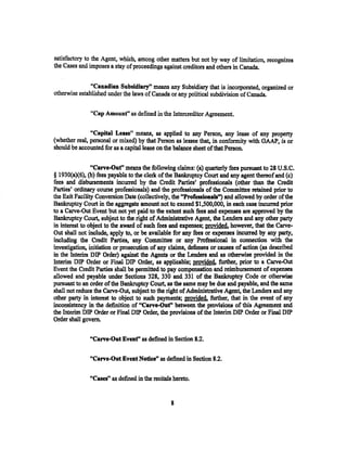 satisfactory to the Agent, which, among other matters but not by way of limitation, recognizes
the Cases and imposes a stay of proceedings against creditors and others in Canada.


               "Canadian Subsidiary" means any Subsidiary that is incorporated, organized or
otherwise established under the laws of Canada or any political subdivision of Canada.

               "Cap Amount" as defined in the Intercreditor Agreement,

               "Capital Lease" means, as applied to any Person, any lease of any property
(whether real, personal or mixed) by that Person as lessee that, in conformity with GAAP, is or
should be accounted for as a capital lease on the balance sheet of that Person.

                "Carve-Out" means the following claims: (a) quarterly fees pursuant to 28 U.S.C.
§ l930(a)(6), (b) fees payable to the clerk of the Bankruptcy Court and any agent thereof and (c)
fees and disbursements incurred by the Credit Parties' professionals (other than the Credit
Parties' ordinary course professionals) and the professionals of the Committee retained prior to
the Exit Facility Conversion Date (collectively, the "Professionals") and allowed by order of the
Bankruptcy Court in the aggregate amount not to exceed $1,500,000, in each case incurred prior
to a Carve-Out Event but not yet paid to the extent 111Ch fees and expenses are approved by the
Bankruptcy Court, subject to the right of Adminiatrative Agent, the Lenders and any other party
in interest to object to the award of such fees and expenses; provided, however, that the Carve-
Out shall not include, apply to, or be available for any fees or expenses incurred by any party,
including the Credit Parties, any Committee or any Professional in connection with the
investigation, initiation or prosecution of any claims, defenses or causes of action (as described
in the Interim DIP Order) against the Agents or the Lenders and as otherwise provided in the
Interim DIP Order or Final DIP Order, as applicable; provided. further, prior to a Carve-Out
Event the Credit Parties shall be permitted to pay compensation and reimbursement of expenses
allowed and payable under Sections 328, 330 and. 331 of the Bankruptcy Code or otherwise
pursuant to an order of the Bankruptcy Court, as the same may be due and payable, and the same
shall not reduce the Carve-Out, subject to the right of Administrative Agent, the Lenders and any
other party in interest to object to such payments; provided, further, that in the event of any
inconsistency in the definition of "Carve-OJit'' between the provisions of this Agreement and
the Interim DIP Order or Final DIP Order, the provisions of the Jnterim DIP Order or Final DIP
Order shall govern.

              "Carve-Out Event" as defined in Section 8.2.

              "Carve-Out Event Notice" as defined in Section 8.2.

              "Cases" as defined in the recitals hereto.


                                                8
 