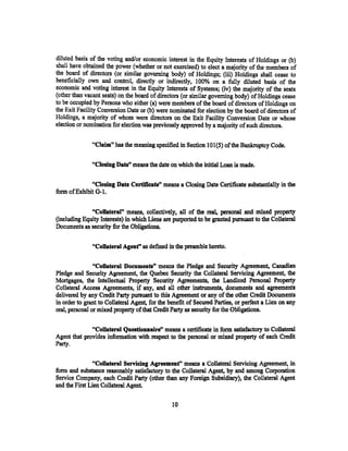 diluted basis of the voting and/or economic interest in the Equity Interest$ of Holdings or (b)
shall have obtained the power (whether or not exercised) to elect a majority of the members of
the board of directors (or similar governing body) of Holdings; (iii) Holdings shall cease to
beneficially own and control, directly or indirectly, 100% on a fully diluted basis of the
economic and voting interest in the Equity Interests of Systems; (iv) the majority of the seats
(other than vacant seats) on the board of directors (or similar governing body) of Holdings cease
to be occupied by Persons who either (a) were members of the board of directors of Holdings on
the Exit Facility Conversion Date or (b) were nominated for election by the board of directors of
Holdings, a majority of whom were directors on the Exit Facility Conversion Date or whose
election or nomination for election was previously approved by a majority of such directors.

               "Claim" has the meaning specified in Section 101(5) of the Bankruptcy Code.

               "Closing Date" means the date on which the initial Loan is made.

              "Closing Date Certificate" means a Closing Date Certificate substantially in the
form of Exhibit G-1.

              "CoUateral" means, collectively, all of the ~ personal and mixed property
(including Equity Interests) in which Liens are purported to be granted pursuant to the Collateral
Documents as security for the Obligations.

               "CoUateral Agenf' as defined in the preamble hereto.

                "Collateral Dotuments" means the Pledge and Security Agreement, Canadian
Pledge and Security Agreement, the Quebec Security the Collateral Servicing Agreement, the
Mortgages, the Intellectual Property Security Agreements, the Landlord Personal Property
Collateral Access Agreements, if any, and all other instruments, documents and agreements
delivered by any Credit Party pursuant to this Agreement or any of the other Credit Documents
in order to grant to Collateral Agent, for the benefit of Secured Parties, or perfect a Lien on any
real, personal or mixed property of that Credit Party as security for the Obligations.

              "CoUateral QuestioDDaire" means a certificate in form satisfactory to Collateral
Agent that provides information with respect to the personal or mixed property of each Credit
Party.

               "Collateral Servicing Agreement" means a Collateral Servicing Agreement, in
form and substance reasonably satisfactory to the Collateral Agent, by and among Corporation
Service Company, each Credit Party (other than any Foreign Subsidiary), the Collateral Agent
and the First Lien Collateral Agent.

                                                10
 