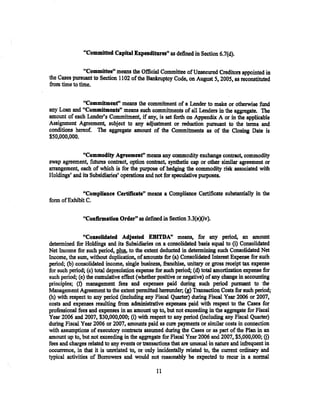 "Committed Capital Expenditures" as defined in Section 6.7{d).

               "Committee" means the Official Committee of Unsecured Creditors appointed in
the Cases pursuant to Section 1102 of the Bankruptcy Code, on August 5, 2005, as reconstituted
from time to time.


              "Commitmenf' means the commitment of a Lender to ·make or otherwise fund
any Loan and "Commitments" means such commitments of all Lenders in the aggregate. The
amount of each Lender's Commitment, if any, is set forth on Appendix A or in the applicable
Assignment Agreement, subject to any adjustment or reduction pursuant to the terms and
conditions hereof. The aggregate amount of the Commitments as of the Closing Date is
$50,000,000.


              "Commodity Agreement" means any commodity exchange contract, commodity
swap agreement, futures contract~ option contract, synthetic cap or other similar agreement or
arrangement, each of which is for the purpose of hedging the commodity risk associated with
Holdings' and its Subsidiaries' operations and not for speculative purposes.

             "Compliance Certificate" means a Compliance Certificate substantially in the
form ofExhibit C.                                ·


               ~'Confirmation   Order" as defined in Section 3.3(eXiv).

                "Consolid.ated Adjusted EBITDA" means, for any period, an amount
determined for Holdings and its Subsidiaries on a consolidated basis equal to (i) Consolidated
Net Income for such period, plus. to the extent deducted in determining such Consolidated Net
Income, the sum, without duplication, of amounts for (a) Consolidated Interest Expense for such
period; (b) consolidated income, single business, franchise, unitary or gross receipt tax expense
for such period; (c) total depreciation expense for such period; (d) total amortization expense for
such period; (e) the cumulative effect (whether positive or negative) of any change in accounting
principles; (f) management fees and expenses paid during such period pursuant to the
Management Agreement to the extent permitted hereunder; (g) Transaction Costs for such period;
(h) with respect to any period (including any Fiscal Quarter) dming Fiscal Year 2006 or 2007,
costs and expenses resulting from administrative expenses paid with respect to the Cases for
professional fees and expenses in an amount up to, but not exceeding in the aggregate for Fiscal
Year 2006 and 2007, $30,000,000; (i) with respect to any period (including any Fiscal Quarter)
during Fiscal Year 2006 or 2007, amo'Wlts paid as cure payments or similar costs in connection
with assumptions of executory contracts assumed during the Cases or as part of the Plan in an
amount up to, but not exceeding in the aggregate for Fiscal Year2006 and 2007, $5,000,000; (j)
fees and charges related to any events or transactions that are unusual in nature and infrequent in
occurrence, in that it is unrelated to. or only incidentally related to, the current ordinary and
typical activities of Borrowers and would not reasonably be expected to recur in a normal

                                                11
 
