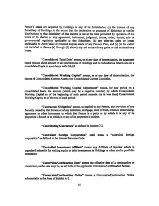 Person's assets are acquired by Holdings or any of its Subsidiaries, (c) the income of any
Subsidiary of Holdings to the extent that the declaration or payment of dividends or similar
distributions by that Subsidiary of that income is not at the time nermitted bv oneration of the
terms of its charter or any agreement, instrument, judgment, d~cree, orde;, -statut~: -~~ ~;
governmental regulation applicable to that Subsidiary, (d) any after-tax gains or losses
attributable to Asset Sales or returned surplus assets of any Pension Plan, and (e) (to the extent
not included in clauses (a) through (d) above) any net extraordinary gains or net extraordinary
losses.

               "ConsoUdated Total Debf' means, as at any date of determination, the aggregate
stated balance sheet amount of all Indebtedness of Holdings and its Subsidiaries determined on a
consolidated basis in accordance with GAAP.

              "Consolidated Working Capital" means, as at any date of determination, the
excess of Consolidated Current Assets over Consolidated Cunent Liabilities.

              "Consolidated Working Capital Adjustment" means, for any period on a
consolidated basis, the amount (which may be a negative number) by which Consolidated
Working Capital as of the beginning of such period exceeds (or is less than) Consolidated
Working Capital as of the end of such period.

                "Contractual Obligation" means, as applied to any Person, any provision of any
Security issued by that Person or of any indenture, mortgage, deed of trust, contract, undertaking,
agreement or other instnunent to which that Person is a party or by which it or any of its
properties is bound or to which it or any of its properties is subject.

               "Contributing Guarantors" as defined in Section 7.2.

                "Controlled Foreign Corporation" shall mean a "controlled foreign
corporation'' as defined in the Internal Revenue Code.

              "Controlled InveJtment Affiliate" means any Affiliate of Sponsor which is
organized primarily for making equity or debt investments in Holdings or other similar portfolio
companies.

               "Conversion/Continuation Date" means the effective date of a continuation or
conversion, as the case may be, as set forth in the applicable Conversion/Continuation Notice.

                "Convenion!Continuation Notice" means a Conversion/Continuation Notice
substantially in the form of Exhibit A-2.

                                                14
 