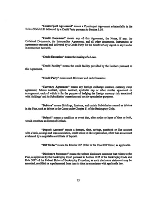 "Counterpart Agreement" means a Counterpart Agreement substantially in the
form of Exhibit H delivered by a Credit Party pmsuant to Section 5.1 0.


               "Credit Documenf' means any of this Agreement, the Notes, if any, the
Collateral Documents, the Intercreditor Agreement, and all other documents, instruments or
agreements executed and delivered by a Credit Party for the betiefit of any Agent or any Lender
in connection herewith.

               "Credit Extensionn means the making of a Loan.


              "Credit Facility'' means the credit facility provided by the Lenders pmsuant to
this Agreement.


               "Credit Party" means each Borrower and each Guarantor.

              "Curreney Agreemenf' means any foreign exchange contract, currency swap
agreement, futures contract, option contract, synthetic cap or other similar agreement or
arrangement, each of which is for the purpose of hedging the foreign currency risk associated
with Holdings' and its Subsidiaries' operations and not for speculative purposes.

                "Debton" means Holdings, Systems, and certain Subsidiaries named as debtors
in the Plan, each as debtor in the Cases under Chapter 11 of the Bankruptcy Code.

              "Default" means a condition or event that, after notice or lapse of time or both,
would constitute an Event of Default.

               "Deposit Accounf' means a demand, time, savings, passbook or like account
with a bank, savings and loan association, credit union or like organization, other than an account
evidenced by a negotiable certificate of deposit.

               "DIP Order" means the Interim DIP Order or the Final DIP Order, as applicable.

               "Disclosure Statemenf' means the wrirten disclosure statement that relates to the
Plan, as approved by the Bankruptcy Court pursuant to Section 1125 of the Bankruptcy Code and
Rule 3017 of the Federal Rules of Balikruptcy Procedure, as such disclosure statement may be
amended, modified or supplemented from time to time in accordance with applicable law.




                                                IS
 