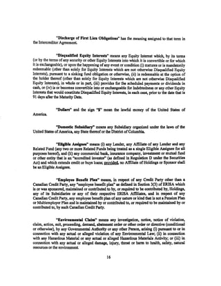 "Discharge of Fint Lien Obligations" has the meaning assigned to that term in
the Intercreditor Agreement.


                 "Disqualified Equity Interests" means any Equity Interest which, by its terms
(or by the terms of any security or other Equity Interests into which it is convertible or for which
it is exchangeable), or upon the happening of any event or condition (i) matures or is mandatorily
redeemable (other than solely for Equity Interests which are not otherwise Disqualified Equity
Interests), pursuant to a sinking fund obligation or otherwise, (ii) is redeemable at the option of
the holder thereof (other than solely for Equity Interests which are not otherwise Disqualified
Equity Interests), in whole or in part, (iii) provides for the scheduled payments or dividends in
cash, or (iv) is or becomes convertible into or exchangeable for Indebtedness or any other Equity
Interests that would constitute Disqualified Equity Interests, in each case, prior to the date that is
91 days after the Maturity Date.


               "Dollan" and the sign ''$" mean the lawful money of the United States of
America.

               "Domestic Subsidiary" means any Subsidiary organized under the laws of the
United States of America, any State thereof or the District of Columbia.

               "EUgible Assignee" means (i) any Lender, any Affiliate of any Lender and any
Related Fund (any two or more Related Funds being treated as a single Eligible Assignee for all
purposes hereof); and (ii) any commercial bank, insurance company, investment or mutual fund
or other entity that is an "accredited investor'' (as defined in Regulation D under the Securities
Act) and which extends credit or buys loans; provided. no Affiliate of Holdings or Sponsor shall
be an Eligible Assignee.


                "Employee Benefit Plan" means, in respect of any Credit Party other than a
Canadian Credit Party, any "employee benefit plan" as defined in Section 3(3) of ERISA which
is or was sponsored, maintained or contributed to by, or required to be contributed by, Holdings,
any of its Subsidiaries or any of their respective ERISA Affiliates, and in respect of any
Canadian Credit Party, any employee benefit plan of any nature or kind that is not a Pension Plan
or Multiemployer Plan and is maintained by or contributed to, or required to be maintained by or
contributed to, by such Canadian Credit Party.

                "Environmental Claim" means any investigation, notice, notice of violation,
claim, action, suit, proceeding, demand, abatement. order or other order or directive (conditional
or otherwise), by any Governmental Authority or any other Person, arising (i) pursuant to or in
connection with any actual or alleged violation of any Environmental Law; (ii) in connection
with any Hazardous Material or any actual or alleged Hazardous Materials Activity; or (iii) in
connection with any actual or alleged damage, injury, threat or harm to heaith, safety, natural
resources or the environment.

                                                 16
 