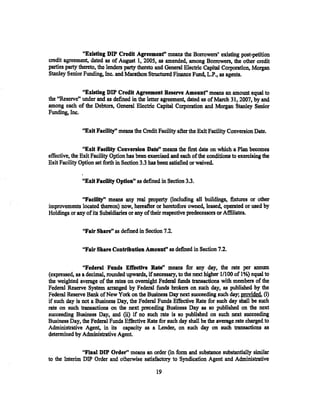 "Existing DIP Credit Agreemenf' means the Borrowers' existing post-petition
credit agreement, dated as of August 1, 2005, as amended, among Bottowers, the other credit
parties party thereto, the lenders party theteto and General Electric Capital Corporation, Morgan
Stanley Senior Funding, Inc. and Marathon Structured Finance Fund, L.P., as agents.

              "Existing DIP Credit Agreement Reserve Amount" means an amount equal to
the "Reserve" under and as defined in the letter agreement, dated as of March 31, 2007, by and
among each of the Debtors, General Electric Capital Corporation and Morgan Stanley Senior
Funding, Inc.

               "Exit Faeility" means the Credit Facility after the Exit Facility Conversion Date.

                "Exit Faeility Conversion Date" means the first date on which a Plan becomes
effective, the Exit Facility Option has been exercised and each of the conditions to exercising the
Exit Facility Option set forth in Section 3.3 has been satisfied or waived.

               "Exit Facility Option" as defined in Section 3.3.

              "Faeilityn means any real ·property (including all buildings, fixtures or other
improvements located thereon) now, hereafter or heretofore owned, leased, operated or used by
Holdings or any of its Subsidiaries or any of their respective predecessors or Affiliates.

               "Fair Share" as .defined in Section 7.2.

               ''Fair Share Contribution Amounf' as defined in Section 7.2.
                                            .             .




               "Federal Funds Effeetive Rate'; means for any day, the rate per annum
(expressed, as a decimal, rounded upwards, if necessary, to the next higher 1/100 of 1%) equal to
the weighted average of the rates on overnight Federal funds transactions with members of the
Federal Reserve System arranged by Federal funds brokers on such day, as published by the
Federal Reserve Bank ofNew York on the Business Day next succeeding such day; provided, (i)
if such day is not a Business Day, the Federal Funds Effective Rate for such day shall be such
rate on such transactions on the next preceding Business Day as so published on the next
succeeding Business Day, and (ii) if no such rate is so published on such next succeeding
Business Day, the Federal Funds Effective Rate for such day shall be the average rate charged to
Adntinistrative Agent. in its capacity as a Lender, on such day on such transactions as
detennined by Adntinistrative Agent.

               "Final DIP Order'' means an order (in form and substance substantially similar
to the Interim DIP Order and otherwise satisfactory to Syndication Agent and Adntinistrative

                                                19
 