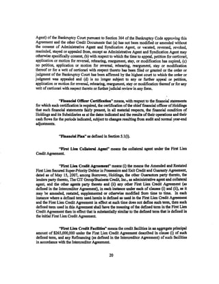 Agent) of the Bankruptcy Court pursuant to Section 364 of the Bankruptcy Code approving this
Agreement and the other Credit Documents that (a) has not been modified or amended without
the consent of Administrative Agent and Syndication Agent; or vacated. .reversed, revoked,
rescinded, stayed or appealed from, except as Administrative Agent and Syndication Agent may
otherwise specifically consent, (b) with respect to which the time to appeal. petition for certiorari,
application or motion for reversal, rehearing~ reargument, stay, or modification has expired, (c)
no petition, application or motion for reversal, rehearing, reargument, stay or modification
thereof or for a writ of certiorari with respect thereto has been filed or granted or the order or
judgment of the Bankruptcy Court has been affirmed by the highest court to which the order or
judgment was appealed and (d) is no longer subject to any or further appeal or petition,
application or motion for reversal, rehearing, reargument, stay or modification thereof or for any
writ of certiorari with respect thereto or further judicial review in any form.

               "Financial Officer Certification" means, with respect to the financial statements
for which such certification is required, the certification of the chief financial officer of Holdings
that such financial statements fairly present, in all material respects, the financial condition of
Holdings and its Subsidiaries as at the dates indicated and the results of their operations and their
cash flows for the periods indicated, subject to changes resulting from audit and normal year-end
adjustments.

               "Financial Plan" as defined in Section S.l(i).

             "First Lien Collateral Agent" means the collateral agent under the First Lien
Credit Agreement.

                 "First Lien Credit Agreemenf' means (i) the means the Amended and Restated
First Lien Secured Super-Priority Debtor in Possession and Exit Credit and Guaranty Agreement,
dated as of May 15, 2007, among Borrower, Holdings, the other Guarantors party thereto, the
lenders party thereto, The CIT Group/Business Credit, Inc., as administrative agent and collateral
agent, and the other agents party thereto and (ii) any other First Lien Credit Agreement (as
defined in the lntercreditor Agreement), in each instance under each of clauses (i) and (ii), as it
may be amended, restated, supplemented or otherwise modified from time to time. In each
instance where a defined term used. herein is defined as used in the First Lien Credit Agreement
and the First Lien Credit Agreement in effect at such time does not define such term, then such
defined term used in this Agreement shall have the meaning of the defined term in the First Lien
Credit Agreement then in effect that is. substantially similar to the defined term that is defined in
the initial First Lien Credit Agreement.

               "First Lien Credit Facilities'' means the credit facilities in an aggregate principal
amount of $265,000,000 under the First Lien Credit Agreement described in clause (i) of such
defined term, and any Refinancing (as defined in the Intercreditor Agreement) of such facilities
in accordance with the Intercreditor Agreement.


                                                 20
 