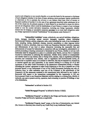 acquire such obligation or any security therefor, or to provide funds for the payment or discharge
of such obligation (whether in the form of loans, advances, stock purchases, capital contributions
or otherwise) or (b) to maintain the solvency or any balance sheet item. level of income or
financial condition of another if, in the case of any agreement described under subclauses (a) or
(b) of this clause (x), the primary purpose or intent thereof is as described in clause (ix) above;
and (xi) all obligations which would be Indebtedness of such Person in respect of any exchange
traded or over the counter derivative transaction, including any Hedge Agreement, whether
entered into for hedging or speculative purposes; provided. in no event shall obligations under
any Hedge Agreement be deemed "Indebtedness'' for any purpose under Section 6.7.

                "Indemnified Liabilities" means, collectively, any and all liabilities, obligations,
losses, damages (including natural resource damages), penalties, claims (including
Environmental Claims), actions, judgments, suits, costs (including the costs of any investigation,
study, sampling, testing, abatement, cleanup, removal, remediation or other response action
necessary to remove, remediate, clean up or abate any Hazardous Materials Activity), expenses
and disbursements of any kind or nature whatsoever (including the reasonable fees and
disbursements of counsel for Indemnitees in connection with any investigative, administrative or
judicial proceeding or hearing commenced or threatened by any Person, whether or not any such
Indemnitee shall be designated as a party or a potential party thereto, and any fees or expenses
incurred by Indemnitees in enforcing this indemnity), whether direct, indirect or consequential
and whether based on any federal, state or foreign laws, statutes, rules or regulations (including
securities and commercial laws, statutes, rules or regulations and EnVironmental Laws), on
common law or equitable cause or on contract or otherwise, that may be imposed on, incurred by,
or asserted against any such Indemnitee, in any manner relating to or arising out of (i) this
Agreement or the other Credit Documents or the transactions contemplated hereby or thereby
(including the Lenders' agreement to make Credit Extensions or the use or intended use of the
proceeds thereof, or any enforcement of any of the Credit Documents (including any sale of,
collection from, or other realization upon any of the Collateral or the enforcement of the
Guaranty)); (ii) the statements contained in the commitment letter delivered by any Lender to
Borrowers with respect to the transactions contemplated by this Agreement; or (iii) any
Environmental Claim or any Hazardous Materials Activity relating to or arising from, directly or
indirectly, any past or present activity. operation, land ownership, or practice of Holdings or any
of its Subsidiaries.    ·


               "Indemnitee" as defined in Section 10.3.

               "Initial Mortgaged Property" as defined in Section 3.3(b)(i).

             "InteUeetual Property" as defined in the Pledge and Security Agreement or the
Canadian Pledge and Security Agreement, as applicable.

                "lnteUeetual Property Asset'' means, at the time of determination, any interest
(fee, license or otherwise) then owned by any Credit Party in any Intellectual Property.

                                                24
 