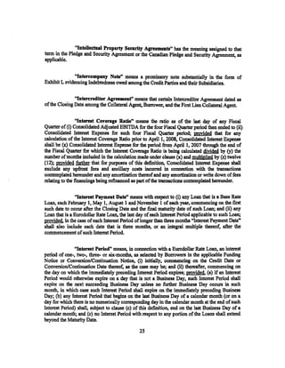 "Intellectual Property Seearity Agreements" has the meaning assigned to that
term in the Pledge and Security Agreement or the Canadian Pledge and Security Agreement, as
applicable.


              "Intercompany Note" means a promissory note substantially in the form of
Exhibit L evidencing Indebtedness owed among the Credit Parties and their Subsidiaries.

 .             "lntereredltor Agreement" means that certain lntercreditor Agreement dated as
of the Closing Date among the Collateral Agent, Borrower, and the First Uen Collateral Agent.

                 "Interest Coverage Ratio'• means the ratio as of the last day of any Fiscal
Quarter of (i) Consolidated Adjusted EBITDA for the four Fiscal Quarter period then ended to (ii)
Consolidated Interest Expense for such four Fiscal Quarter period; movided that for any
calculation of the Interest Coverage Ratio prior to April 1, 2008, Consolidated Interest Expense
shall be (x) Consolidated Interest Expense for the period from April1, 2007 through the end of
the Fiscal Quarter for which the Interest Coverage Ratio is being calculated divided by (y) the
number of months included in the calculation made under clause (x) and multiplied by (z) twelve
(12); provided further that for purposes of this definition, Consolidated Interest Expense shall
exclude any upfront fees and ancillary costs incurred in connection with the transactions
contemplated hereunder and any amortization thereof and any amortization or write down of fees
relating to the financings being refinanced as part of the transactions contemplated hereunder.

               "Interest Payment Date" means with respect to (i) any Loan that is a Base Rate
Loan, each February 1, May 1, August 1 and November 1 of each year, commencing on the first
such date to occur after the Closing Date and the final maturity date of such Loan; and (ii) any
Loan that is a Eurodollar Rate Loan, the last day of each Interest Period applicable to such Loan;
provided, in the case of each Interest Period of longer than three months "Interest Payment Date"
shall also include each date that is tbree months, or an integral multiple thereof, after the
commencement of such Interest Period.

               "Interest Period" means, in connection with a Eurodollar Rate Loan, an interest
period of one-, two-, three-- or six-months, as selected by Borrowers in the applicable Funding
Notice or Conversion/Continuation Notice, (i) initially, commencing on the Credit Date or
Conversion/Continuation Date thereat: as the case may be; and (ii) thereafter, commencing on
the day on which the immediately preceding lnterest Period expires; provided. (a) if an Interest
Period would otherwise expire on a day that is not a Business Day, such Interest Period shall
expire on the next succeeding Business Day unless no further Business Day occurs in such
month, in which case such Interest Period shall expire on the immediately preceding Business
Day; (b) any Interest Period that begins on the last Business Day of a calendar month (ot on a
day for which there is no numerically corresponding day in the calendar month at the end of such
Interest Period) shall, subject to clause (c) of this definition, end on the last Business Day of a
calendar month; and (c) no Interest Period with respect to any portion of the Loans shall extend
beyond the Maturity Date.

                                                25
 