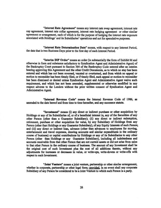 "Interest Rate Agreemenf' means any interest. rate swap agreement, interest rate
cap agreement, interest rate collar agreement, interest rate hedging agreement or other similar
agreement or a..tTHngement, each of which is for the pu..rpose of hedging t.lte interest rate exposure
associated with Holdings' and its Subsidiaries' operations and not for speculative purposes.

                 "Interest Rate Determination Date" means, with respect to any Interest Period,
the date that is two Business Days prior to the first day of such Interest Period.

               "Interim DIP Order'' means an order (in substantially the form of Exhibit M and
otherwise in form and substance satisfactory to Syndication Agent and Administrative Agent) of
the Bankruptcy Court pursuant to Section 364 of the Bankruptcy Code entered after an interim
hearing approving this Agreement and the other Credit Documents, as to which no stay has been
entered and which has not been reversed, vacated or overturned, and from which no appeal or
motion to reconsider has been timely filed, or if tilnely tiled, such appeal or motion to reconsider
bas been dismissed or denied unless Syndication Agent and Administrative Agent waive such
requirement, and which has not been amended, supplemented or otherwise modified in any
respect adverse to the Lenders without the prior written consent of Syndication Agent and
Administrative Agent.

              "Internal Revenne Code" means tho Internal Revenue Code of 1986, as
amended to the date hereof and from time to time hereafter, and any successor statute.

               "Investment" means (i) any direct or indirect purchase or other acquisition by
Holdings or any of its Subsidiaries of, or of a beneficial interest in, any of the Securities of any
other Person (other than a Guarantor Subsidiary); (ii) any direct or indirect redemption,
retirement, purchase or other acquisition for value, by any Subsidiary of Holdings from any
Person (other than Holdings or any Guarantor Subsidiary), of any Equity Interests of such Person;
and (iii) any direct or indirect loan, advance (other than advances to employees for moving,
entertainment and travel expenses, drawing accounts and similar expenditures in the ordinary
course of business) or capital contributions by Holdings or any of its Subsidiaries to any other
Person (other than Holdings or any Guarantor Subsidiary), including all indebtedness and
accounts receivable from that other Person that are not current assets or did not arise from sales
to that other Person in the ordinary course of business. The amount of any Investment shall be
the original cost of such Investment plus the cost of all a:dditions theretoJ without any
adjustments for increases or decreases in value, or write-ups, write-downs or write-off's with
respect to such Investment.

               nJoint Venture" means a joint venture, partnership or other similar arrangement,
whether in corporate, partnership or other legal form; provided. in no event shall any corporate
Subsidiary of any Person be considered to be a Joint Venture to which such Person is a party.




                                                 26
 