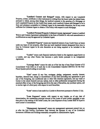 "Landlord Consent and Estoppel" means, with respect to any Leasehold
Property, a letter, certificate or other instrument in writing from the lessor under the related lease,
pursuant to which, among other things, the landlord consents to the granting of a Mortgage on
such Leasehold Property by the Credit Party tenant, such Landlord Consent and Estoppel to be in
form and substance acceptable to Collateral Agent in its reasonable discretion, but in any event
sufficient for Collateral Agent to obtain a Title Policy with respect to such Mortgage.

               ''Landlord Penonal Property Collateral Aeeess Agreemenf' means a Landlord
Waiver and Consent Agreement substantially in the form of Exhibit K with such amendments or
modifications as may be approved by Collateral Agent

              "Leasehold Property" means any leasehold interest of any Credit Party as lessee
under any lease of real property, other than any such leasehold interest designated from time to
time by Collateral Agent in its sole discretion as not being required to be included in the
Collateral.

             "Lender" means each fmancial institution listed on the signature pages hereto as
a Lender, and any other Person that becomes a party hereto pursuant to an Assignment
Agreement.

               "Leverage Ratio" means the ratio as of the last day of any Fiscal Quarter of (i)
Consolidated Total Debt as of such day to (ii) Consolidated Adjusted EBI'IDA for the fom-
Fiscal Quarter period ending on such date;

                ''Lien'' means (i) any lien, mortgage, pledge, assignment, security interest,
hypothec, deemed trust,. charge or encmnbrance of any kind (including any agreement to give
any of the foregoing, any conditional sale or other title retention agreement, and any lease or
license in the nature thereot) and any option, trust or other preferential arrangement having the
practical effect of any of the foregoing and (ii) in the case of Securities, any purchase option, call
or similar right of a third party with respect to such Securities.

               "Loan" means a loan made by a Lender to Borrowers pursuant to Section 2.1 (a).

                "Loan Exposure" means, with respect to any Lender, as of any date of
determination, the outstanding principal amount of the Loans of such Lender; provided, at any
time prior to the making of the initial Loans, the Loan Exposure of any Lender shall be equal to
such Lender's Commitment

              "Management Agreemenf' means any management agreement entered into on
or after the Exit Facility Conversion Date between the Sponsor or any of its Controlled
Investment Affiliates and Holdings reasonably acceptable to Administrative Agent.
                                                 27
 