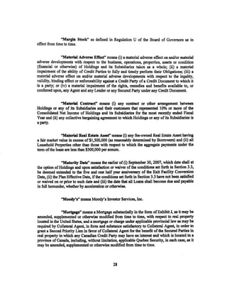 "Margin Stock" as defined in Regulation U of the Board of Governors as in
effect from time to time.


                ''Material Adverse Effeet" means (i) a material adverse effect on and/or material
adverse developments with respect to the business, operations, properties, assets or condition
(fmancial or otherwise) of Holdings and its Subsidiaries taken as a whole; (ii) a material
impairment of the ability of Credit Parties to fully and timely perform their Obligations; (iii) a
material adverse effect on and/or material adverse developments with respect to the legality,
validity, binding effect or enforceability against a Credit Party of a Credit Document to which it
is a party; or (iv) a material impairment of the rights, remedies and benefits available to, or
conferred upon, any Agent and any Lender or any Secured Party under any Credit Document.

               "Material Contraef' means (i) any contract or other arrangement between
Holdings or any of its Subsidiaries and. their customers that represented 10% or more of the
Consolidated Net Income of Holdings and its Subsidiaries for the most recently ended Fiscal
Year and (ii) any collective bargaining agreement to which Holdings or any of its Subsidiaries is
a party.

                "Material Real Estate Asset" means (i) any fee-owned Real Estate Asset having
a fair market value in excess of$1,500,000 (as reasonably detennined by Borrowers) and (ii) all
Leasehold Properties other than those with respect to which the aggregate payments under the
term of the lease are less than $500,000 per annum.

                "Maturity Date" means the earlier of (i) September 30, 2007, which date shall at
the option of Holdings and upon satisfaction or waiver of the conditions set forth in Section 3.3,
be deemed extended to the five and one half year anniversary of the Exit Facility Conversion
Date, (ii) the Plan Effective Date, if the conditions set forth in Section 3.3 :have not been satisfied
or waived on or prior to such date and (iii) the date that all Loans shall become due and payable
in full hereunder, whether by acceleration or otherwise.

               "Moody's" means Moody's Investor Services, Inc.

               "Mortgage" means a Mortgage substantially in the form of Exhibit J, as it may be
amended, supplemented or otherwise modified from time to time, with respect to real property
located in the United Sta:tes, and a mortgage or charge under applicable provincial law as· may be
required by Collateral Agent, in form and substance satisfactory to Collateral Agent, in order to
grant a Second Priority Lien in favor of Collateral Agent for the benefit of the Secured Parties in
real property in which any Canadian Credit Party may have an interest and which is located in a
province of Canada, including, without limitation, applicable Quebec Security, in each case, as it
may be amended, supplemented or otherwise modified from time to time.



                                                 28
 