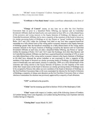 "CCAA" means Companies' Creditors Arrangement Act (Canada), as now and
hereafter in effect, or any successor statute.


              "Certificate re Non-Bank Status" means a certificate substantially in the forn1 of
Exhibit F.


                "Change of Control" means, at any time on or after the Exit Facilities
Conversion Date (i) prior to a Qualified Public Offering, (a) Sponsor and its Controlled
Investment Affiliates shall not beneficially own and control at least 40% on a fully diluted basis
of the economic and voting interests in the Equity Interests of Holdings, (b) Sponsor and its
Controlled Investment Affiliates fail to elect a majority of the members of the board of directors
(or similar governing body) of Holdings or (c) any Person or "group" (within the meaning of
Rules 13d-3 and 13d-5 under the Exchange Act) shall at any time have acquired beneficial
ownership on a fully diluted basis of the voting and/or economic interests in the Equity Interests
of Holdings greater than the beneficial ownership on a fully diluted basis of the voting and/or
economic interests in the Equity Interests of Holdings owned by the Sponsor and its Controlled
Investment Affiliates at such time; (ii) after a Qualified Public Offering, any Person or "group"
(within the meaning of Rules 13d-3 and 13d-5 under the Exchange Act) other than Sponsor and
its Controlled Investment Affiliates (a) shall have acquired beneficial ownership of 35% or more
on a fully diluted basis ofthe voting and/or economic interest in the Equity Interests of Holdings
or (b) shall have obtained the power (whether or not exercised) to elect a majority of the
members of the board of directors (or similar governing body) of Holdings; (iii) Holdings shall
cease to beneficially own and control, directly or indirectly, 100% on a fully diluted basis of the
economic and voting interest in the Equity Interests of Systems; (iv) the majority of the seats
(other than vacant seats) on the board of directors (or similar governing body) of Holdings cease
to be occupied by Persons who either (a) were members of the board of directors of Holdings on
the Exit Facilities Conversion Date or (b) were nominated for election by the board of directors
of Holdings, a majority of whom were directors on the Exit Facilities Conversion Date or whose
election or nomination for election was previously approved by a majority of such directors.


               "CIT" as defined in the preamble.


               "Claim" has the meaning specified in Section 101(5) ofthe Bankruptcy Code.


               "Class" means with respect to Lenders, each of the following classes of Lenders:
(i) Lenders having Term Loan Exposure, (ii) Lenders having Revolving Loan Exposure and (iii)
Lenders having LC Deposits.


               "Closing Date" means March 30, 2007.




                                                10
 