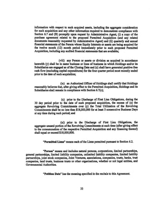 information with respect to such acquired assets, including the aggregate consideration
       for such acquisition and any other information required to demonstrate compliance with
       Section 6.7 and (B) promptly upon request by Administrative Agent, (i) a copy of the
       purchase agreement related to the proposed Permitted Acquisition (and any related
       docwnents reasonably requested by Administrative Agent) and (ii) quarterly and annual
       financial statements of the Person whose Equity Interests or assets are being acquired for
       the twelve month (12) month period immediately prior to such proposed Permitted
       Acquisition, including any audited financial. statements that are available;

                              (viii) any Person or assets or division as acquired in accordance
       herewith. (y) shall be in same business or lines of business in which Holdings and/or its
       Subsidiaries are engaged as of the Closing Date and (.z) shall have generated positive free
       cash flow (excluding capital expenditures) for the four quarter period most recently ended
       prior to the date of such acquisition;

                              (ix) an Authorized Officer of Holdings shall certify that Holdings
       reasonably believes that, after giving effect to the Permitted Acquisition, Holdings and its
       Subsidiaries shall remain in compliance with Section 6.7(c);

                              (x) prior to the Discharge of First Lien Obligations, during the
       30 day period prior to the date of such proposed acquisition, the excess of (x) the
       aggregate Revolving Commitments over (y) the Total Utilization of the Revolving
       Commitments shall be no less than $18,.000,000 for at least 5 consecutive Business Days
       at any time during such period; and

                              (xi) prior to the Discharge of First Lien Obligations, the
       aggregate unused portion of the Revolving Commitments at such time (after giving effect
       to the consummation of the respective .Permitted Acquisition and any financing thereof)
       shall equal or exceed $18,000,000.

               "Permitted Liens,, means each of the Liens permitted pursuant to Section 6.2.


                "Penon" means and includes natural persons, corporations, limited partnerships,
general partnerships, limited liability companies, unlimited liability companies, limited liability
partnerships, joint stock companies, Joint Ventures, associations, companies, trusts, banks, trust
companies, land trusts, business trusts or other organizations, whether or not legal entities, and
Governmental Authorities.

               "Petition Date" has the meaning specified in the recitals to this Agreement.



                                                33
 