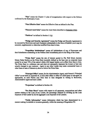 "Plan" means the Chapter 11 plan of reorganization with respect to the Debtors
confirmed by the Bankruptcy Court.


               "Plan Effedive Date't means the Effective Date as defined in the Plan.

               "Planned Asset Sales" means the Asset Sales identified on Schedule 6.8(a).

               "Platform" as defined in Section 5.1(q).


              "Pledge and Seeurity Agreement" means the Pledge and Security Agreement to
be executed by Borrowers and each Guarantor substantially in the form of Exhibit I, as it may be
amended, supplemented or otherwise modified fi'om time to time.

               "Prepetition Indebtedness" means all Indebtedness of any of Borrowers and
their Subsidiaries outstanding on the Petition Date immediately prior to the filing of the Cases.

                "Prime Rate" means the rate of interest quoted in The Wall Street Journal,
Money Rates Section as the Prime Rate (currently defined as the base rate on corporate loans
posted by at least 75% of the nation's thirty (30) largest banks), as in effect from time to time.
The Prime Rate is a reference rate and does not necessarily represent the lowest or best rate
actually charged to any customer. Agent or any other Lender may make commercial loans or
other loans at rates of interest at, above or below the Prime Rate.

                "Principal Office" means, for the Administrative Agent, such Person's ''Principal
Office" as set forth on Appendix B, or such other office or office of a third party or sub-agent, as
appropriate, as such Person may from time to time designate in writing to Borrowers,
Administrative Agent and each Lender.

               "Projectiou" as defined in Section 4.8.

               "Pro Rata Share" means with respect to all payments, computations and other
matters relating to the Loan of any Lender, the percentage obtained by dividing (a) the Loan
Exposure of that Lender by (b) the aggregate Loan Exposure of all Lenders.

            "PubUe Information, means information Which has been disseminated in a
manner making it available to investors generally, within the meaning of Regulation FD.




                                                34
 