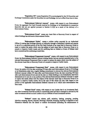"Regulation FD" means Regulation FD as promulgated by the US Securities and
Exchange Commission under the Securities Act and Exchange Act as in effect from time to time.

              "Reinvestment Deferred Amount" means, with respect to any Reinvestment
Event, the aggregate Net Cash Proceeds received by Holdings or its Subsidiaries in connection
therewith that are not applied pursuant to Section 2.15(b) as a result of the delivery of a
Reinvestment Notice.


             "Reinvestment Evenf' means any Asset Sale or Recovery Event in respect of
which Holdings has delivered a Reinvestment Notice.

                 "Reinvestment Notiee" means a written notice executed by an Authorized
Officer (i) stating that Holdings (directly or indirectly through a Subsidiary) intends and expects
to use all or a specified portion of the Net Cash Proceeds of an Asset Sale or Recovery Event to
repair or replace the assets which were the subject of such Asset Sale or Recovery Event or to
acquire or improve Useful Assets and (ii) certifying that no Default or Event of Default shall
have occurred and be continuing at such time.

               14
                Reinvestment Prepayment Amounf• means, with respect to any Reinvestment
Event, the Reinvestment Deferred Amount relating thereto less any amount expended prior to the
relevant Reinvestment Prepayment Date to repair or replac.e the assets which were the subject of
the relevant Asset Sale or Recovery Event or to acquire or improve Useful Assets.

                ''Reinvestment Prepayment Date" means, with .respect to any Reinvestment
Event, the earlier of (i) the date occurring 270 days after such Reinvestment Event or if Holdings
or its Subsidiaries enter into a legally binding commitment to reinvest the relevant Reinvestment
Deferred Amount within 270 days after such Reinvestment Event, the date occurring 450 days
after such Reinvestment Event and (ii) the date on which Holdings or its Subsidiaries shall have
determined not to use all or any portion of the relevant Reinvestment Deferred Amount to repair
or replace the assets which were the subject of the relevant Asset Sale or Reeovery Event or to
acquire or improve Useful Assets, but in the case of this clause (ii) only with respect to the
portion of the applicable Reinvestment Deferred Amount as to which such detennination has
been made.

               "Related Fundn means, with respect to any Lender that is an .investment fund,
any other investment fund that invests in commercial loans and that is managed or advised by the
same investment advisor as such Lender or by an Affiliate of such investment advisor.

                "Release" means any release, spill, emission, leaking, pumping, pouring,
injection, escaping, deposit, disposal, discharge, dispersal, dumping; leaching or migration of any
Hazardous Material into the indoor or outdoor environment (including the abandonment or

                                                36
 