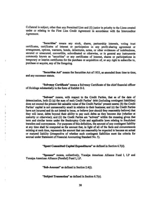 Collateral is subject, other than any Pennitted Lien and (ii) junior in priority to the Liens created
under or relating to the First Lien Credit Agreement in accordance with the Intercreditor
Agreement.


               "Securities'' means any stock, shares; partnership interests, voting trust
certificates, certificates of interest or participation in any profit-sharing agreement or
arrangement, options, warrants, bonds, debentures, notes, or other evidences of indebtedness,
secured or unsecured, convertible, subordinated or otherwise, or in general any instruments
commonly known as "securities" or any certificates of interest, shares or participations in
temporary or interim certificates for the purchase or acquisition o~ or any right to subscribe to,
purchase or acquire, any of the foregoing.


              "Securities Act" means the Securities Act of 1933, as amended from time to time,
and any successor statute.


              "Solvency Certificate" means a Solvency Certificate of the chief financial officer
of Holdings substantially in the form of Exhibit G-2.


                "Solvent'' means, with respect to the Credit Parties~ that as of the date of
determination, both (i) (a) the sum of sueh Credit Parties' debt (including contingent liabilities)
does not exceed the present fair saleable value ofthe Credit Parties' present assets; (b) the Credit
Parties' capital is not unreasonably small in relation to their business; and (c) the Credit Parties
have not incurrecl and do not intend to incur, or believe (nor should they reasonably believe) that
they will incur, debts beyond their ability to pay sucb debts as they become due (whether at
maturity or otherwise); and (ii) the Credit Parties are "solvent, within the meaning given that
term and similar terms under the Bankruptcy Code and applicable laws relating to fraudulent
transfers and conveyances. For purposes ofthis definition, the amount of any contingent liability
at any time shall be computed as the amount that, in light of all of the facts and circumstances
existing at such time, represent$ the amount that can reasonably be expected to become an actual
or matured liability (irrespective of whether such contingent liabilities meet the criteria for
accrual under Statement of Financial Accounting Standard No. 5).

               "Spent Committed Capital Expenditures" as defined in Section 6.7(d).

            "Sponsor" means, collectively, Yucaipa American Alliance Fund I, LP and
Yucaipa American Alliance (Parallel) Fund I, LP.

               "Sub-Aeeouf' as defined in Section 2.4(i).

               "Subject Transaction'' as defined in Section 6.7(e).

                                                38
 