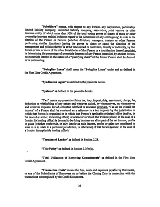 "Subsidiary'• means, with respect to any Person, any corporation, partnership,
limited liability company, unlimited liability company, association, joint venture or other
business entity of which more than 50% of the total voting power of shares of stock or other
ownership interestS. entitled (without regard to the occurrence of any contingency) to vote in the
election of the Person or Persons (whether directors, managers, trustees or other Persons
performing similar functions) having the power to direct or cause the direction of the
management and policies thereof is at the time owned or controlled, directly or indirectly, by that
Person or one or more of the other Subsidiaries of that Person or a combination thereof; provided.
in determining the percentage of ownership interests of any Person controlled by another Person,
no ownership interest in the nature of a "qualifying share" of the fonuer Person shall be deemed
to be outstanding.

                "Swingline Loans" shall mean the "Swingline Loans" under and as defined in
the First Lien Credit Agreement.

               "Syndication Agenf' as defined in the preamble hereto.

               "Systems" as defined in the preamble hereto.

                 "Tax" means any present or future tax, levy, impost, duty, assessment, charge, fee,
deduction or withholding of any nature and whatever called, by whomsoever, on whomsoever
and wherever imposed, levied, collected, withheld or assessed; provided. "Tax on the overall net
income" of a Person shall be construed as a reference to a tax imposed by the jurisdiction in
which that Person is organized or in which that Person's applicable principal office (and/or, in
the case of a Lender, its lending office) is located or in which that Person (and/or, in the case of a
Lender, its lending office) is deemed to be doing business on all or part of the net income, profits
or gains (whether worldwide, ot only insofar as such incotne, profits or gains arc considered to
arise in or to relate to a particularjurisdiction, or otherwise) of that Person (and/or, in the case of
a Lender, its applicable lending office).

               "Terminated Lender" as defined in Section 2.23.

               ''Title Polley" as defined in Section 3.3(b)(v).

             "Total Utilization of Revolving Commitments" as defined in the First Lien
Credit Agreement.

               "Transaction Costa" means the fees, costs and expenses payable by Borrowers,
or any of the Subsidiaries of Borrowers on or before the Closing Date in connection with the
transactions contemplated by the Credit Documents.

                                                 39
 