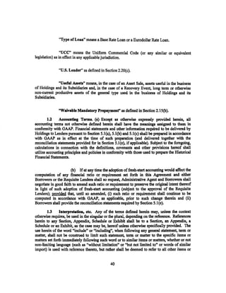 "Type of Loan,. means a Base Rate Loan or a Eurodollar Rate Loan.


                 "UCC" means the Uniform Commercial Code (or any similar or equivalent
legislation) as in effect in any applicable jurisdiction.

               "U.S. Lender" as defined in Section 2.20(c).

              "Useful Assets" means, in the case of an Asset Sale, assets useful in the business
of Holdings and its Subsidiaries and, in the case of a Recovery Event. long term or otherwise
non-current productive assets of the general type used in the business of Holdings and its
Subsidiaries.


               "Waivable Mandatory Prepaymenf' as defined in Section 2.15(b).

        l.l    Accounting Terms. (a) Except as otherwise expressly provided herein, all
accounting tenns not otherwise defined herein shall have the meanings assigned to them in
conformity with GAAP. Financial statements and other information required to be delivered by
Holdings to Lenders pursuant to Section S.l(a), S.l(b) and S.l(c) shall be prepared in accordance
with GAAP as in effect at the time of such preparation (and delivered together with the
reconciliation statements provided for in Section S.l(e), if applicable). Subject to the foregoing,
calculations in connection with the definitions, covenants and other provisions hereof shall
utilize accounting principles and policies in conformity with those used to prepare the Historical
Financial Statements.

                       (b) If at any time the adoption of fresh-start accounting would affect the
computation of any financial ratio or requirement set forth in this Agreement and either
Borrowers or the Requisite Lenders shall so request, Administrative Agent and Borrowers shall
negotiate in good faith to amend such ratio or requirement to preserve the original intent thereof
in light of such adoption of fresh-start accounting (subject to the approval of the Requisite
Lenders); provided that, until so amended, (i) such ratio or requirement shall continue to be
computed in accordance with GAAP, as applicable, prior to such change therein and (ii)
Borrowers shall provide the reconciliation statements required by Section 5.1 (e).
       1.3      Interpretation, etc. Any of the terms defined herein may, unless the context
otherwise requires, be used in the singular or the plural, depending on the reference. References
herein to any Section, Appendix, Schedule or Exhibit shall be to a Section, an Appendix, a
Schedule or an Exhibit, as the case may be, hereof unless otherwise specifically provided. The
use herein of the word "include" or "including", when following any general statement, term or
matter, shall not be construed to limit such statement, term or matter to the specific items or
matters set forth immediately following such word or to similar items or matters, whether or not
non-limiting language (such as "without limitation" or "but not limited to" or words of similar
import) is used with reference thereto, but rather shall be deemed to refer to all other items or


                                               40
 