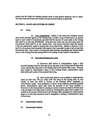matters that fall within the broadest possible scope of such general statement, term or matter.
The terms lease and license shall include sub-lease and sub-license, as applicable.


SECTION 2. LOANS AND LETI'ERS OF CREDIT

       2.1     Loans

                      (a) Loan Commitments. Subject to the terms and conditions hereof,
each Lender severally agrees. on the Closing Date, to make a Loan to Borrowers in an amount
equal to such Lender's Commitment; provided that the amount of Loans made on the Closing
Date shall be no less than $50,000,000. Borrowers may make only one borrowing under the
Commitment which shall be on the Closing Date. Any amount borrowed under this Section
2.1(a) and subsequently repaid or prepaid may not be reborrowed. Subject to Sections 2.13{a)
and 2.14, all amounts owed hereunder with respect to the Loans shall be paid in full no later than
the Maturity Date. Each Lender's Commitment shall terminate immediately and without further
action on the Closing Date after giving effect to the funding of such Lender's Commitment.

                       (b)   Borrowing Mechanics for Loans.

                               (i) Borrowers shall deliver to Administrative Agent a fully
       executed Funding Notice no later than (a) one day prior to the Closing Date for Base Rate
       Loans, and (b) three days prior to the Closing Date for Eurodollar Rate Loans. Promptly
       upon receipt by Administrative Agent of such Funding Notice, Administrative Agent
       shall notify each. Lender ofthe.proposed borrowing.

                               (ii) Each Lender shall make its Loan available to Administrative
       Agent not later than 1:00 p.m. (New York City time) on the Closing Date, by wire
       transfer of same day funds in Dollars, at the Principal Office desi~ted by
       Administrative Agent Upon satisfaction or waiver of the conditions precedent specified
       herein, Administrative Agent shall make the proceeds of the Loans available to
       Borrowers on the Closing Date by causing an amount of same day funds in Dollars equal
       to the proceeds of all such Loans received by Administrative Agent from Lenders to be
       credited to the account of Borrowers at the Principal Office designated by Administrative
       Agent or to such other account as may be designated in writing to Administrative Agent
       by Borrowers.

       2.2     Intentionally Omitted.

       2.3     Intentionally Omitted.


                                               41
 