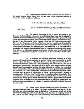 (a) Except as otherwise set forth herein, each Loan shall bear interest on
the unpaid principal amount thereof from the date made through repayment (whether by
acceleration or otherwise) thereof as follows:


                               (i) if a Base Rate Loan, at the Base Rate plus 6.50%; or

                              (ii) if a Eurodollar Rate Loan, at the Adjusted Eurodollar Rate
       plus 7.50%;


                      (b)   The basis for determining the rate of interest with respect to any
Loan, and the Interest Period with respect to any Eurodollar Rate Loan, shall be selected by
Borrowers and notified to Administrative Agent and Lenders pursuant to the applicable Funding
Notice or Conversion/Continuation Notice, as the case may be; provided. until the earlier of (x)
the date 75 days following the Closing Date and (y) the date that Syndication Agent notifies
Borrowers that the primary syndication of the Loans has been completed, as determined by
Syndication Agent, the Loans .shall be maintained as either (1) Eurodollar Rate Loans having an
Interest Period of no longer than one month or (2) Base Rate Loans. If on any day a Loan is
outstanding with respect to which a Funding Notice or Conversion/Continuation Notice has not
been delivered to Administrative Agent in accordance with the terms hereof specifying the
applicable basis for determining the rate of interest, then for that day such Loan shall be a Base
Rate Loan.

                       (c) In connection with Eurodollar Rate Loans there shall be no more
than five (5) Interest Periods outstanding at any time. In the event Borrowers fail to specify
between a Base Rate Loan or a Eurodollar Rate Loan in the applicable Funding Notice or
Conversion/Continuation Notice, such Loan (if outstanding as a Eurodollar Rate Loan) will be
automatically converted into a Base Rate Loan on the last day of the then-current Interest Period
for such Loan (or if outstanding as a Base Rate Loan will remain as, or (if not then outstanding)
will be made as, a Base Rate Loan). In the event Borrowers fail to specify an Interest Period for
any Eurodollar Rate Loan in the applicable Funding Notice or Conversion/Continuation Notice,
Borrowers shall be deemed to have selected an Interest Period of one month. As soon as
practicable after 11 :00 a.m. (New York City time) on each Interest Rate Determination Date,
Administrative Agent shall determine (which determination shall, absent manifest error, be final,
conclusive and binding upon all parties) the interest rate that shall apply to the Eurodollar Rate
Loans for which an interest rate is then being determined for the applicable Interest Period and
shall promptly give notice thereof (in writing or by telephone confirmed in writing) to Borrowers
and each Lender.

                       (d) Interest payable pursuant to Section 2.8{a) shall be computed (i) in
the case of Base Rate Loans on the basis of a 365-day or 366-day year, as the case may be, and
(ii) in the case of Eurodollar Rate Loans, on the basis of a 360-day year, in each case for the
actual number of days elapsed in the period during which it accrues. In computing interest on
any Loan, the date of the making of such Loan or the first day of an Interest Period applicable to

                                               44
 