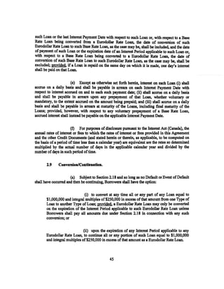 such Loan or the last Interest Payment Date with respect to such Loan or, with respect to a Base
Rate Loan being converted from a Eurodollar Rate Loan, the date of conversion of such
Eurodollar Rate Loan to such Base Rate Loan, as the case may be, shall be included, and the date
of payment of such Loan or the expiration date of an Interest Period applicable to such Loan or,
with respect to a Base Rate Loan being converted to a Eurodollar Rate Loan, the date of
conversion of such Base Rate Loan to such Eurodollar Rate Loan, as the case may be, shall be
excluded; provided. if a Loan is repaid on the same day on which it is made, one day's interest
shall be paid on that Loan.


                        (e) Except as otherwise set forth herein, interest on each Loan (i) shall
accrue on a daily basis and shall be payable in arrears on each Interest Payment Date with
respect to interest accrued on and to each such payment date; (ii) shall accrue on a daily basis
and shall be payable in arrears upon any prepayment of that Loan, whether voluntary or
mandatory, to the extent accrued on the amount being prepaid; and (iii) shall accrue on a daily
basis and shall be payable in arrears at maturity of the Loans, including final maturity of the
Loans; provided, however, with respect to any voluntary prepayment of a Base Rate Loan,
accrued interest shall instead be payable on the applicable Interest Payment Date.

                       (f) For purposes of disclosure pursuant to the Interest Act (Canada), the
annual rates of interest or fees to which the rates of interest or fees provided in this Agreement
and the other Credit Documents (and stated herein or therein, as applicable, to be computed on
the basis of a period of time less than a calendar year) are equivalent are the rates so determined
multiplied by the actual number of days in the applicable calendar year and divided by the
number of days in such period of time.

       2.9     Conversion/Continuation.

                      (a) Subject to Section 2.18 and so long as no Default or Event of Default
shall have occurred and then be continuing, Borrowers shall have the option:

                               (i) to convert at any time all or any part of any Loan equal to
       $1,000,000 and integral multiples of$250,000 in excess of that amount from one Type of
       Loan to another Type of Loan; provided, a Eurodollar Rate Loan may only be converted
       on the expiration of the Interest Period applicable to such Eurodollar Rate Loan unless
       Borrowers shall pay all amounts due under Section 2.18 in connection with any such
       conversion; or

                               (ii) upon the expiration of any Interest Period applicable to any
       Eurodollar Rate Loan, to continue all or any portion of such Loan equal to $1,000,000
       and integral multiples of$250,000 in excess of that amount as a Eurodollar Rate Loan.



                                                45
 