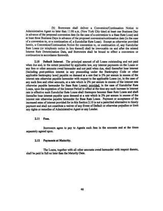 (b) Borrowers shall deliver a Conversion/Continuation Notice to
Administrative Agent no later than 11 :00 a.m. (New York City time) at least one Business Day
in advance of the propesed conversion date (in the case of a conversion to a Base Rate Loan) and
at least three Bushtess Days in advance of the proposed conversion/continuation date (in the' case
of a conversion to, or a continuation of, a Eurodollar Rate Loan). Except as otherwise provided
herein, a Conversion/Continuation Notice for conversion to, or continuation of, any Eurodollar
Rate Loans (or telephonic notice in lieu thereof) shall be irrevocable on and after the related
Interest Rate Determination Date, and Borrowers shall be bound to effect a conversion or
continuation in accordance therewith.

        2.10 Default Interest. The principal amount of all Loans outstanding and not paid
when due and, to the extent permitted by applicable law, any interest payments on the Loans or
any fees or other amounts owed hereunder and not paid when due, shall thereafter bear interest
(including post-petition interest in any proceeding under the Bankruptcy Code or other
applicable bankruptcy laws) payable on demand at a rate that is 2% per annum in excess of the
interest rate otherwise payable hereunder with respect to the applicable Loans (or, in the case of
any such fees and other amounts, at a rate which is 2% per annum in excess of the interest rate
otherwise payable hereunder for Base Rate Loans); provided, in the case of Eurodollar Rate
Loans, upon the expiration of the Interest Period in effect at the time any such increase in interest
rate is effective such Eurodollar Rate Loans shiUI thereupon become Base Rate Loans and shall
thereafter bear interest payable Upon demand at a rate which is 2% per annum in excess of the
interest rate otherwise payable hereunder for Base Rate Loans. Payment or acceptance of the
increased rates of interest provided for in this Section 2.10 is ·not a permitted alternative to timely
payment and shall not constitute a waiver of any Event of Default ot otherwise prejudice or limit
any rights or remedies of Administrative Agent or any Lender.


        2.11   Fees.

               Borrowers agree to pay to Agents such .fees in the amounts and at the times
separately agreed upon.

        2.11   Payments at Maturity.

                The Loans, together with all other amounts owed hereunder with respect thereto,
shall be paid in full no later than the Maturity Date.




                                                  46
 