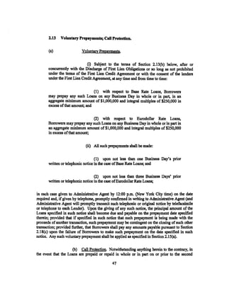 2.13   Voluntary Prepayments; Call Protection.

       (a}                 Voluntary Pre.payments.

                               (i) Subject to the terms of Section 2.13(b) below, after or
       concurrently with the Discharge of First Lien Obligations or so long as not prohibited
       under the terms of the First Lien Credit Agreement or with the consent of the lenders
       under the First Lien Credit Agreement, at any time and from time to time:


                                  (1) with respect to Base Rate Loans, Borrowers
       may prepay any such Loans on any Business Day in whole or in part, in an
       aggregate minimum amount of$1,000,000 and integral multiples of $250,000 in
       excess of that amount; and

                                 (2) with respect to Eurodollar Rate Loans,
       Borrowers may prepay any such Loans on any Business Day in whole or in part i,t
       an aggregate minimum amount of$1,000,000 and integral multiples of$250,000
       in excess of that amount;


                              (ii) All such prepayments shall be made:


                                    (1) upon not less than one Business Day's prior
       written or telephonic notice in the case of Base Rate Loans; and

                                    (2) upon not less than three Business Day&' prior
       written or telephonic notice in the case of Eurodollar Rate Loans;

in each case given to Administrative Agent by 12:00 p.m. (New York City time) on the date
required and, if given by telephone, promptly confirmed in writing to Administrative Agent (and
Administrative Agent will promptly transmit such telephonic or original notice by telefacsimile
or telephone to each Lender). Upon the giving of any such notice, the principal amount of the
Loans specified in such notice shall become due and payable on the prepayment date specified
therein; provided that if specified in such notice that such prepayment is being made with the
proceeds of another transaction, such prepayment may be contingent on the closing of such other
transaction; provided further, that Borrowers shall pay any amounts payable pursuant to Section
2.18(c) upon the failure of Borrowers to make such prepayment on the date specified in such
notice. Any such voluntary prepayment shall be applied as specified in Section 2.1 S(a).

                     (b) Call Protection. Notwithstanding anything herein to the contrary, in
the event that the Loans are prepaid or repaid in whole or in part on or prior to the second

                                              47
 
