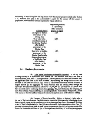 anniversary of the Closing Date for any reason other than a prepayment required under Section
2.14, Borrower shall pay to the Administrative Agent for the account of the Lenders a
- . ..
oreoavment oremium on the amount so ... ..
            .                                      .
                                      nreoaid or reoaid as follows:

                                                         Prepayment premium
                                                            as a percentage
                                                           of the amount so
                                 Relevant Period           prepaid or repaid
                         On or prior to the ftrst               3.0%
                           anniversary of the
                               Closing Date
                            On or prior to the                 2.0%
                         second anniversary of
                          the Closing Date but
                               after the first
                           anniversary of the
                               Closing Date
                        On or prior to the third               1.0%
                            anniversary of the
                         Closing Date but after
                        the second anniversary
                           of the Closing Date
                              After the third                  0.0%
                            anniversary of the
                               Closing Date

       2.14    Mandatory Prepayments.


                        (a) Asset Sales: Insurance/Condemnation Proceeds. If on any date
Holdings or any of its Subsidiaries shall receive Net Cash Proceeds from any Asset Sale or
Recovery Event, then, after a Discharge of First Lien Obligations, such Net Cash Proceeds shall
be applied not later than on the third Business Day following the receipt of such Net Cash
Proceeds as set forth in Section 2.1S(b) unless (i) a Reinvestment Notice shall be delivered in
respect thereof, (ii) the aggregate Net Cash Proceeds from the Closing Date through the
applicable date of determination do not exceed $10,000,000 and (iii) no Event of Default shall
have occurred and be continuing at such time; provided that, notwithstanding the foregoing, on
each Reinvestment Prepaytnent Date, an amount equal to the Reinvestment Prepayment Amount
with respect to the relevant Reinvestment Event shall be applied as setforthin Section 2.15(b).

                       (b) Issuance of Equity Se.curities. Subject to Section 2.15(d), prior to
the end of the fourth Business Day following the receipt by Holdings or its Subsidiaries of any
Cash proceeds from a capital contribution to. or the issuance of any Equity Interests of, Holdings
or any of their Subsidiaries (other than (i) in. accordance with the implementation of the Plan, (ii)
pursuant to any employee stock or stock option compensation plan, (iii) to Sponsor or any of its
Controlled Investment Affiliates or (iv) to Holdings or any Subsidiary of Holdings) an aggregate

                                                    48
 