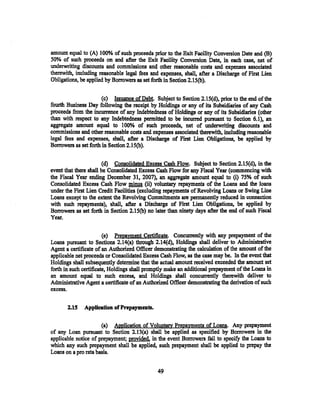 amount equal to (A) 100% of such proceeds prior to the Exit Facility Conversion Date and (B)
50% of such proceeds on and after the Exit Facility Conversion Date, in each case, net of
underwriting discounts and commissions ancJ other reasonable costs and- expenses associated
therewith, including reasonable legal fees and expenses, shall, after a Discharge of First Lien
Obligations, be applied by BoiTOwers as set forth in Section 2.15(b).


                       (c) Issuance of Debt. Subject to Section 2.15(d), prior to the end of the
fourth Business Day following the receipt by Holdings or any of its Subsidiaries of any Cash
proceeds from the incurrence of any Indebtedness of Holdings or any of its Subsidiaries (other
than with respect to any Indebtedness pennitted to be incurred pursuant to Section 6.1 ), an
aggregate amount equal to 100% of such proceeds, net of underwriting discounts and
commissions and other reasonable costs and expenses associated therewith, including reasonable
legal fees and eXpenses, sl1all, after a Discharge of First Lien Obligations, be applied by
Borrowers as set forth in Section 2.15(b).

                        (d) Consolidated Excess Cash Flow. Subject to Section 2.15(d), in the
event that there shall be Consolidated Excess Cash Flow for any Fiscal Year (commencing with
the Fiscal Year ending December 31, 2007), an aggregate amount equal to (i) 75% of such
Consolidated Excess Cash Flow ~ (ii) voluntary repayments of the Loans and the loans
under the First Lien Credit Facilities (excluding repayments of Revolving Loans or Swing Line
Loans except to the extent the Revolving Commitments are permanently reduced in connection
with such repayments), shall, after a Discharge of First Lien Obligations, be applied by
Borrowers as set forth in Section 2.1 S(b) no later than ninety days after the end of such Fiscal
Year.

                        (e) Prepayment Certificate. Concurrently with any prepayment of the
Loans pursuant to Sections 2.14(a) through 2.14(d),. Holdings shall deliver to Administrative
Agent a certificate of an Authorized Officer demonstrating the calculation of the amount of the
applicable net proceeds or Consolidated Excess Cash Flow, as the case may be. In the event that
Holdings shall subsequently determine that the actual amount received exceeded the amount set
forth in such certificate, Holdings shall promptly make an additional prepayment of the Loans in
an amount equal to such excess, and Holdings shall concurrently therewith deliver to
Administrative Agent a certificate of an Authorized Officer demonstrating the derivation of such
excess.

       2.15   AppUcation of Prepayments.


                      (a) Awlication of Vqluntarv Prepayments of Loans. Any prepayment
of any Loan pursuant to Section 2.13(a) shall be applied as specified by Borrowers in the
applicable notice of prepayment; provided. in the event BoiTOwers fail to specify the Loans to
which any such prepayment shall be applied, such prepayment shall be applied to prepay the
Loans on a pro rata basis.


                                               49
 