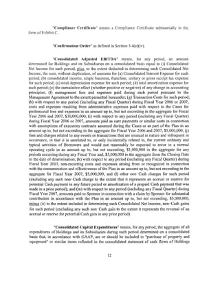 "Compliance Certificate" means a Compliance Certificate substantially in the
form ofExhibit C.


               "Confirmation Order" as defined in Section 3.4(e)(iv).


                "Consolidated Adjusted EBITDA" means, for any period, an amount
determined for Holdings and its Subsidiaries on a consolidated basis equal to (i) Consolidated
Net Income for such period, plus, to the extent deducted in determining such Consolidated Net
Income, the sum, without duplication, of amounts for (a) Consolidated Interest Expense for such
period; (b) consolidated income, single business, franchise, unitary or gross receipt tax expense
for such period; (c) total depreciation expense for such period; (d) total amortization expense for
such period; (e) the cumulative effect (whether positive or negative) of any change in accounting
principles; (f) management fees and expenses paid during such period pursuant to the
Management Agreement to the extent permitted hereunder; (g) Transaction Costs for such period;
(h) with respect to any period (including any Fiscal Quarter) during Fiscal Year 2006 or 2007,
costs and expenses resulting from administrative expenses paid with respect to the Cases for
professional fees and expenses in an amount up to, but not exceeding in the aggregate for Fiscal
Year 2006 and 2007, $30,000,000; (i) with respect to any period (including any Fiscal Quarter)
during Fiscal Year 2006 or 2007, amounts paid as cure payments or similar costs in connection
with assumptions of executory contracts assumed during the Cases or as part of the Plan in an
amount up to, but not exceeding in the aggregate for Fiscal Year 2006 and 2007, $5,000,000; (j)
fees and charges related to any events or transactions that are unusual in nature and infrequent in
occurrence, in that it is unrelated to, or only incidentally related to, the current ordinary and
typical activities of Borrowers and would not reasonably be expected to recur in a normal
operating cycle in an amount up to, but not exceeding, $1,000,000 in the aggregate for any
periods occurring during any Fiscal Year and, $3,000,000 in the aggregate from the Closing Date
to the date of determination; (k) with respect to any period (including any Fiscal Quarter) during
Fiscal Year 2007, non-recurring costs and expenses arising from or recognized in connection
with the consummation and effectiveness of the Plan in an amount up to, but not exceeding in the
aggregate for Fiscal Year 2007, $5,000,000; and (1) other non-Cash charges for such period
 (excluding any such non- Cash charge to the extent that it represents an accrual or reserve for
potential Cash payment in any future period or amortization of a prepaid Cash payment that was
made in a prior period); and (m) with respect to any period (including any Fiscal Quarter) during
 Fiscal Year 2007, amounts paid to Sponsor in connection with a claim by Sponsor for substantial
 contribution in accordance with the Plan in an amount up to, but not exceeding, $5,000,000,
 minus (ii) to the extent included in determining such Consolidated Net Income, non-Cash gains
 for such period (excluding any such non -Cash gain to the extent it represents the reversal of an
 accrual or reserve for potential Cash gain in any prior period).


                "Consolidated Capital Expenditures" means, for any period, the aggregate of all
expenditures of Holdings and its Subsidiaries during such period determined on a consolidated
basis that, in accordance with GAAP, are or should be included in "purchase of property and
equipment" or similar items reflected in the consolidated statement of cash flows of Holdings


                                                12
 
