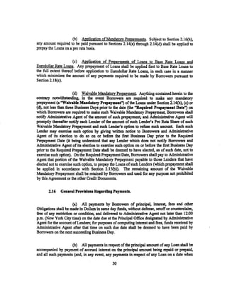 (b) APPlication of Mandatory Prepayments. Subject to Section 2.16(h),
any amount required to be paid pursuant to Sections 2.14(8.) through 2.14(d) shall be applied to
prepay the Loans on a pro rata basis.


                       (c) Application of PrepaYIJ!ents of Loans to Base Rate Loans and
Eurodollar Rate Loans. Any prepayment of Loans shall be applied first to Base Rate Loans to
the full extent thereof before application to Eurodollar Rate Loans, in each case in a manner
which minimizes the amount of any payments required to be made by Borrowers pursuant to
Section 2.18(c).


                        (d) Waivable Mandatory PrepaYIJ!ent. Anything contained herein to the
contrary notwithstanding, in the event Borrowers are required to make any mandatory
prepayment (a "Waivable Mandatory Prepaymenf') of the Loans wuier Section 2.14(b), (c) or
(d), not less than three Business Days prior to the date (the ''Required Prepaymeat Date'') on
which Borrowers are required to make such Waivable Mandatory Prepayment, Borrowers sball
notify Administrative Agent of the amount of such prepayment, and Administrative Agent will
promptly thereafter notify each Lender of the amount of such Lender's Pro Rata Share of such
Waivable Mandatory Prepayment and such Lender's option to refuse such amowtt. Each such
Lender may exercise such option by giving written notiee to Bor,rowers and Administrative
Agent of its election to do so on or before. the first Business Day prior to the Required
Prepayment Date (it being understood that any Lender which does not notify Borrowers and
Administrative Agent of its election to exercise such option on or before the first Business Day
prior to the Required Prepayment Date shall be deemed to have elected, as of such date, not to
exercise such option). On the Required Prepayment Date, Bortowers shall pay to Administrative
Agent that portion of the Waivable Mandatory Prepayment payable to those Lenders that have
elected not to exercise such option, to prepay the Loans of such Lenders (which prepayment shall
be applied in accordance with Section 2.15(b)). The remaining amount of the Waivable
Mandatory Prepayment shall be retained by Borrowers and used for any purpose not prohibited
by this Agreement or the other Credit Documents.

       2.16   General Provisions Regardiag Payments.


                       (a) All payments by Borrowers of principal, interest, fees and other
Obligations shall be made in Dollars in same day funds~ without defense, setoff or counterclaim,
free of any restriction or condition, and delivered to Administrative Agent not later than 12:00
p.m. (New York City time) on the date due at the Principal Office designated by Administrative
Agent for the account of Lenders; for purposes of computing interest and fees, funds received by
Administrative Agent after that time on such due date shall be deemed to have been paid by
Borrowers on the next succeeding Business Day.

                     (b) All payments in respect of the principal amount of any Loan shall be
accompanied by payment of accrued interest on the principal amount being repaid or prepaid,
and all such payments (and, in any event, any payments in respect of any Loan on a date when

                                              so
 