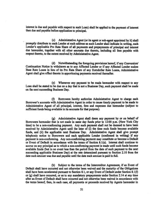 interest is due and payable with respect to such Loan) shall be applied to the payment of interest
then due and payable before application to principal,

                        (c) Administrative Agent (or its agent or sub-agent appointed by it) shall
promptly distribute to each Lender at such address as such Lender shall indicate in writing, such
Lender's applicable Pro Rata Share of all payments and prepayments of principal and interest
due hereunder, together with all other amounts due thereto, including all fees payable with
respect thereto, to the extent received by Administrative Agent.

                       (d) Notwithstanding the foregoing provisions hereof, if any Conversion/
Continuation Notice is withdrawn as to any Affected Lender or if any Affected Lender makes
Base Rate Loans in lieu of its Pro Rata Share of any Eurodollar Rate Loans, Administrative
Agent shall give effect thereto in apportioning payments received thereafter.

                       (e) Whenever any payment to be made hereunder with respect to any
Loan shall be stated to be due on a day that is not a Business Day, such payment shall be made
on the next succeeding Business Day.

                       (f) Borrowers hereby authorize Administrative Agent to charge each
Borrower's accounts with Administrative Agent in order to cause timely payment to be made to
Administrative Agent of all principal, interest, fees and expenses due hereunder (subject to
sufficient funds being available in its accounts for that purpose).

                       (g) Administrative Agent shall deem any payment by or on behalf of
Borrowers hereunder that is not made in same day funds prior to 12:00 p.m. (New York City
time) to be a non-conforming payment. Any such payment shall not be deemed to have been
received by Administrative Agent until the later of (i) the time such funds become available
funds, and (ii) the applicable next Business Day. Administrative Agent shall give prompt
telephonic notice to Borrowers and each applicable Lender (confirmed in writing) if any
payment is non-conforming. Any non-conforming payment may constitute or become a Default
or Event of Default in accordance with the terms of Section 8.1(a). Interest shall continue to
accrue on any principal as to which a non-conforming payment is made until such funds become
available funds (but in no event less than the period from the date of such payment to the next
succeeding applicable Business Day) at the rate determined pursuant to Section 2.10 ftom the
date such amount was due and payable until the date such amount is paid in full.

                      (h) Subject to the terms of the Intercreditor Agreement, if an Event of
Default shall have occurred and not otherwise been waived and the maturity of the Obligations
shall have been accelerated pursuant to Section 8.1, or any Event of Default under Section 8.1 (f)
or (g) shall have occurred, or as to any mandatory prepayments under Section 2.14 at any time
after an Event of Default shall have occurred and not otherwise been waived in accordance with
the terms hereof, then, in each case. all payments or proceeds received by Agents hereunder in

                                               51
 